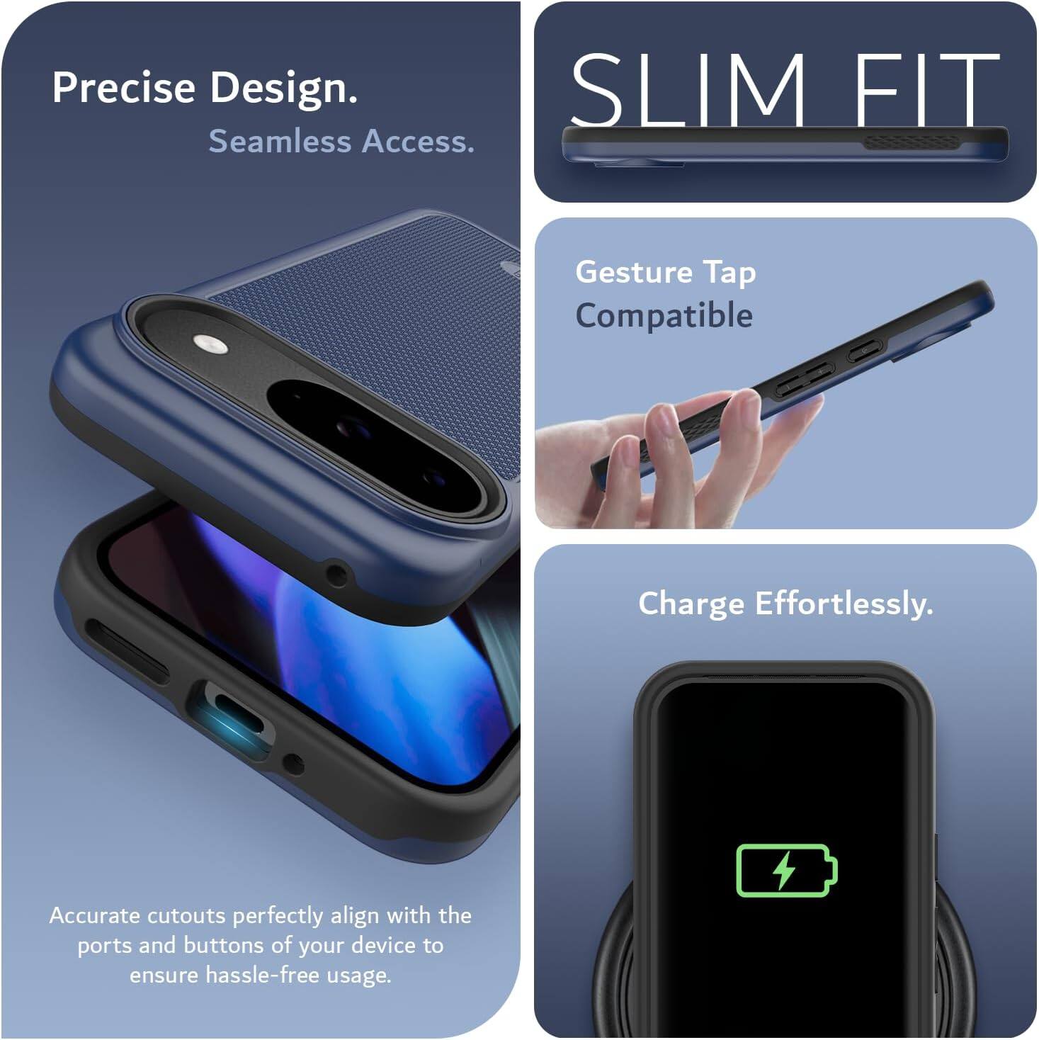 Precise Design.  
Seamless Access.  

SLIM FIT  

Gesture Tap Compatible  

Charge Effortlessly.  

Accurate cutouts perfectly align with the ports and buttons of your device to ensure hassle-free usage.