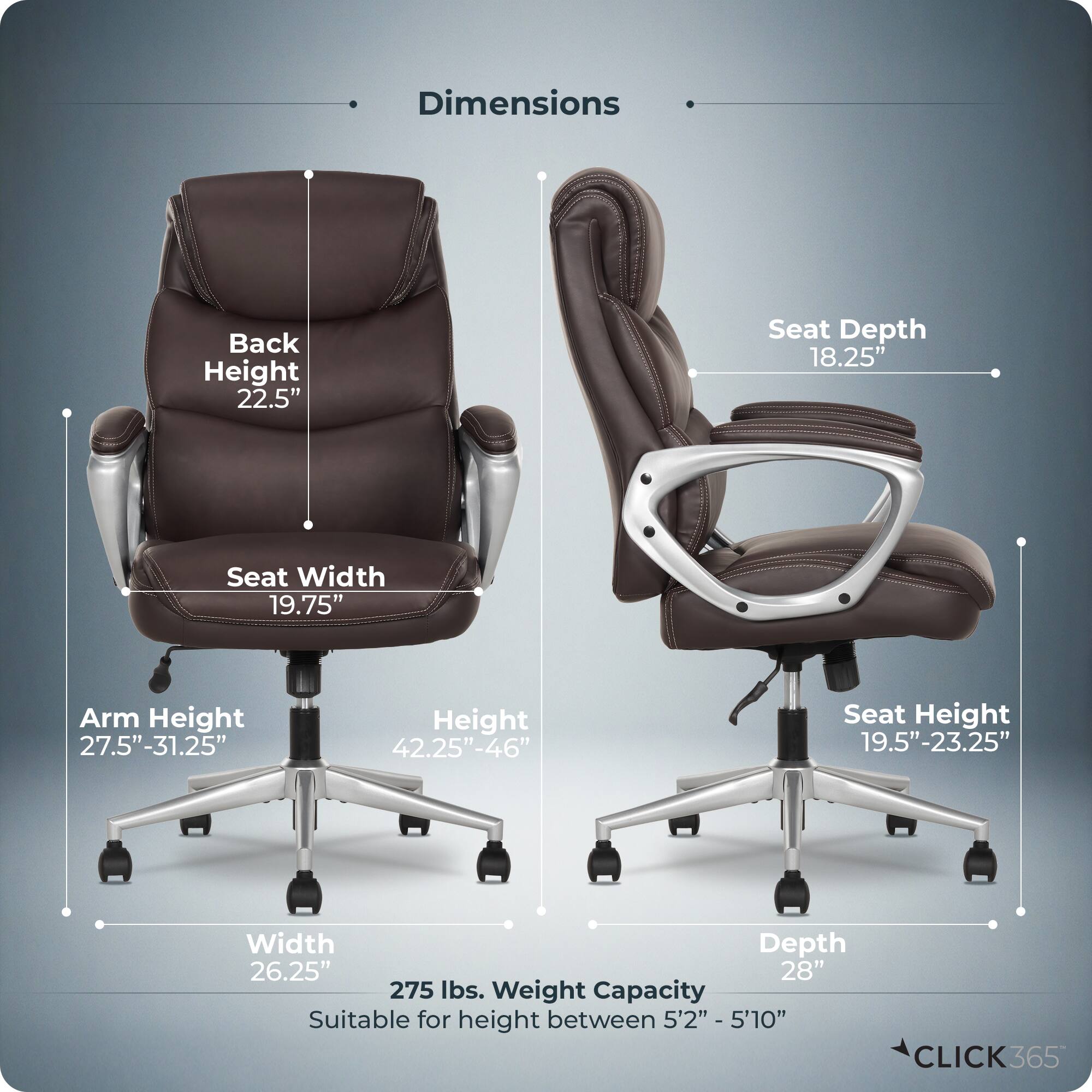 Dimensions  
- Back Height: 22.5"  
- Seat Depth: 18.25"  
- Seat Width: 19.75"  
- Arm Height: 27.5"-31.25"  
- Height: 42.25"-46"  
- Seat Height: 19.5"-23.25"  
- Width: 26.25"  
- Depth: 28"  
- Weight Capacity: 275 lbs.  
- Suitable for height between 5'2" - 5'10"  

CLICK365