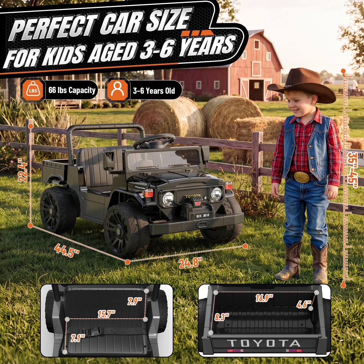 PERFECT CAR SIZE FOR KIDS AGED 3-6 YEARS

66 lbs Capacity
3-6 Years Old

22.4"
44.5"
TOYOTA XS 2818 24.8"
35"-45"
15.7"
7.9"
8.3"
16.9"
4.6"
7.1"
