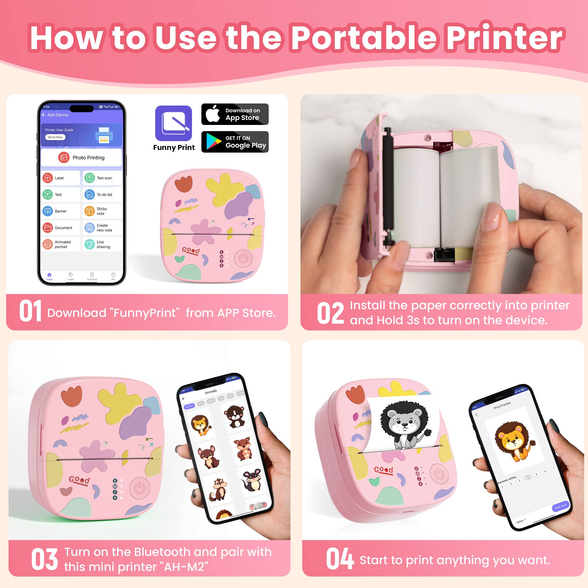 How to Use the Portable Printer

01 Download "FunnyPrint" from APP Store.

02 Install the paper correctly into printer and Hold 3s to turn on the device.

03 Turn on the Bluetooth and pair with this mini printer "AH-M2"

04 Start to print anything you want.