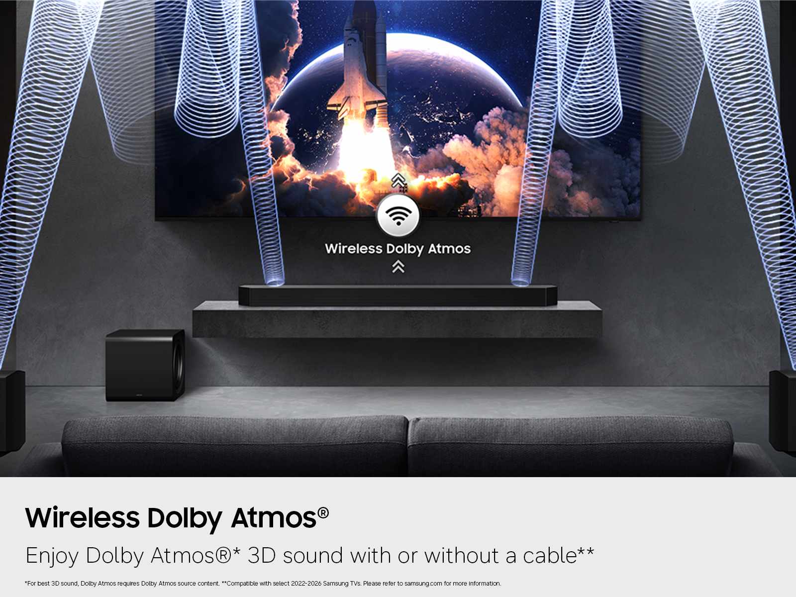 Wireless Dolby Atmos®  
Enjoy Dolby Atmos® 3D sound with or without a cable**  
*For best 3D sound, Dolby Atmos requires Dolby Atmos source content.  
**Compatible with select 2022-2026 Samsung TVs. Please refer to samsung.com for more information.