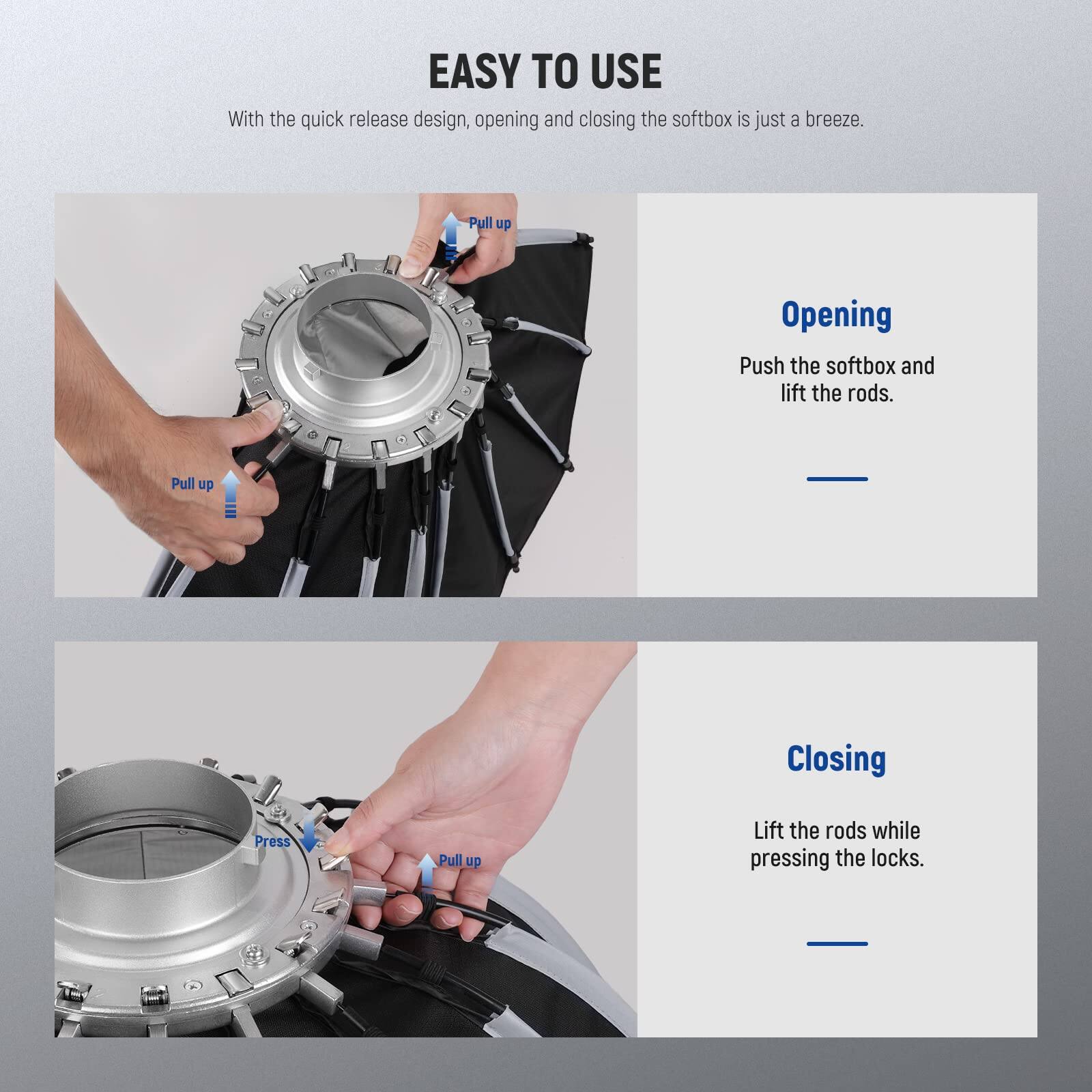 EASY TO USE

With the quick release design, opening and closing the softbox is just a breeze.

Opening
Push the softbox and lift the rods.

Closing
Lift the rods while pressing the locks.