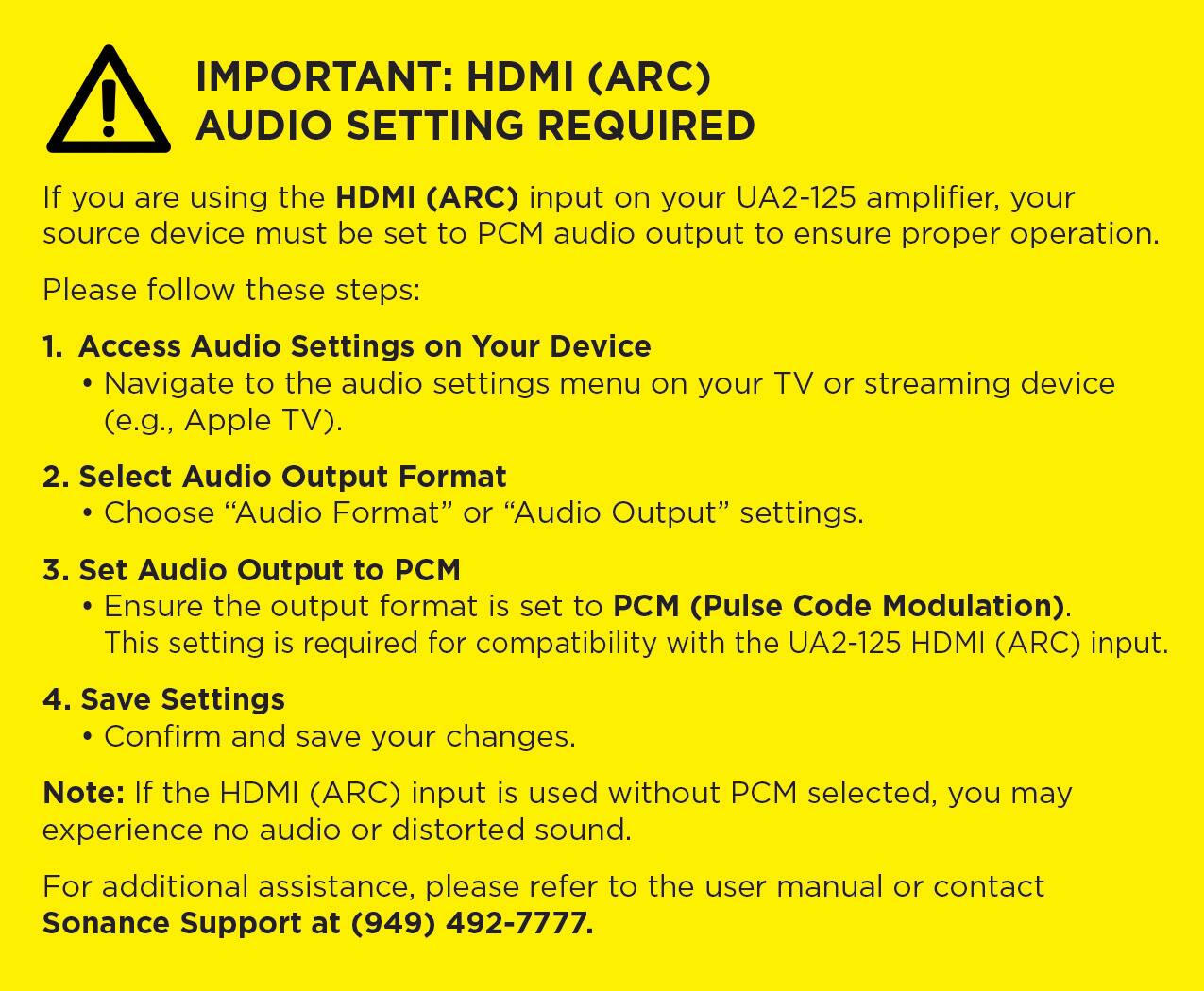 IMPORTANT: HDMI (ARC) AUDIO SETTING REQUIRED

If you are using the HDMI (ARC) input on your UA2-125 amplifier, your source device must be set to PCM audio output to ensure proper operation. Please follow these steps:

1. Access Audio Settings on Your Device
   - Navigate to the audio settings menu on your TV or streaming device (e.g., Apple TV).

2. Select Audio Output Format
   - Choose "Audio Format" or "Audio Output" settings.

3. Set Audio Output to PCM
   - Ensure the output format is set to PCM (Pulse Code Modulation). This setting is required for compatibility with the UA2-125 HDMI (ARC) input.

4. Save Settings
   - Confirm and save your changes.

Note: If the HDMI (ARC) input is used without PCM selected, you may experience no audio or distorted sound.

For additional assistance, please refer to the user manual or contact Sonance Support at (949) 492-7777.
