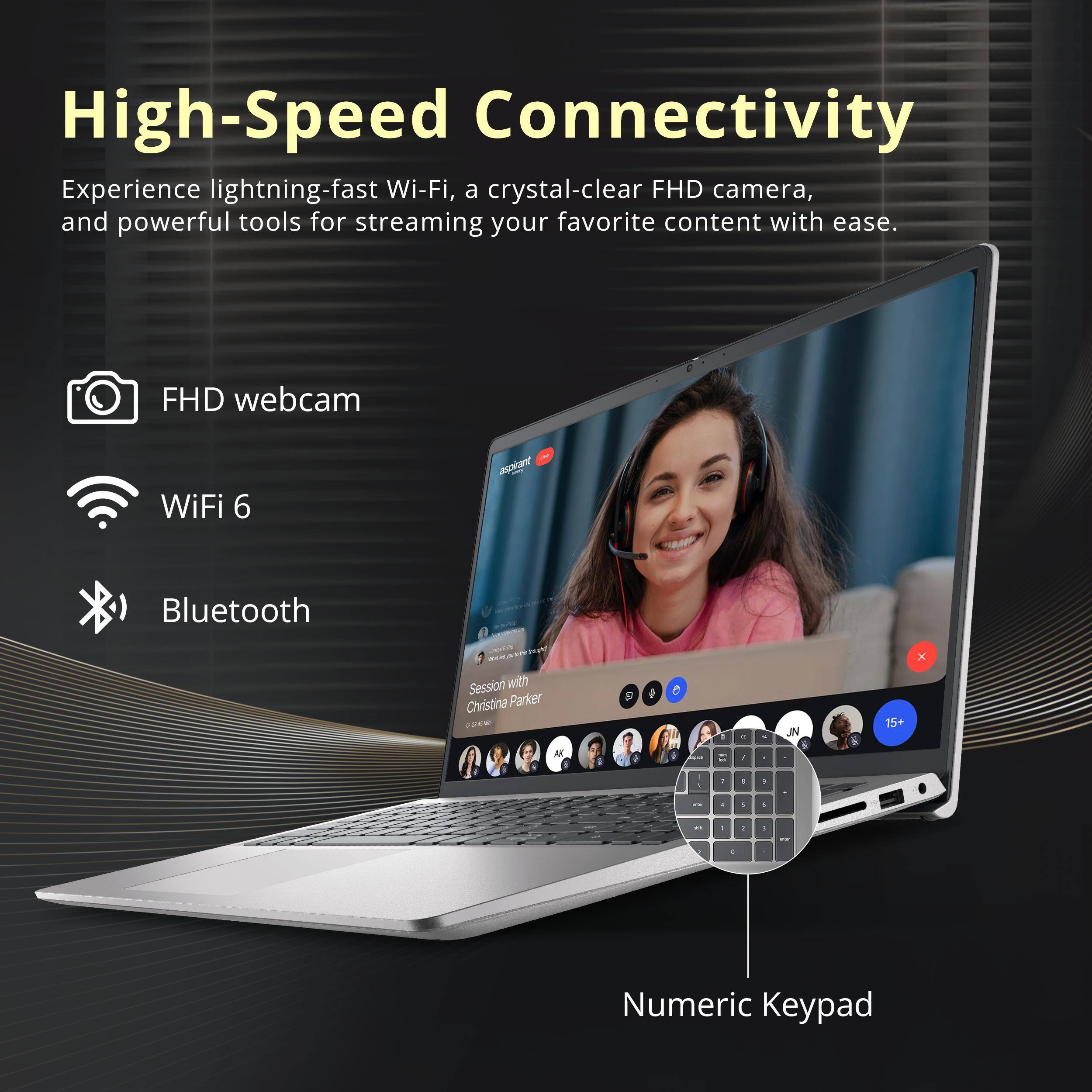 High-Speed Connectivity

Experience lightning-fast Wi-Fi, a crystal-clear FHD camera, and powerful tools for streaming your favorite content with ease.

- FHD webcam
- WiFi 6
- Bluetooth
- Numeric Keypad

Session with Christina Parker
9:00 AM