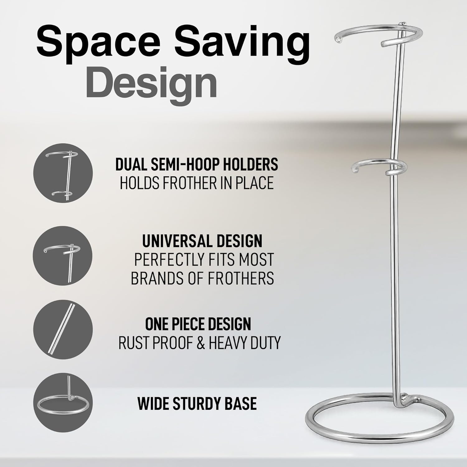 Space Saving Design

- DUAL SEMI-HOOP HOLDERS HOLDS FROTHER IN PLACE
- UNIVERSAL DESIGN PERFECTLY FITS MOST BRANDS OF FROTHERS
- ONE PIECE DESIGN RUST PROOF & HEAVY DUTY
- WIDE STURDY BASE