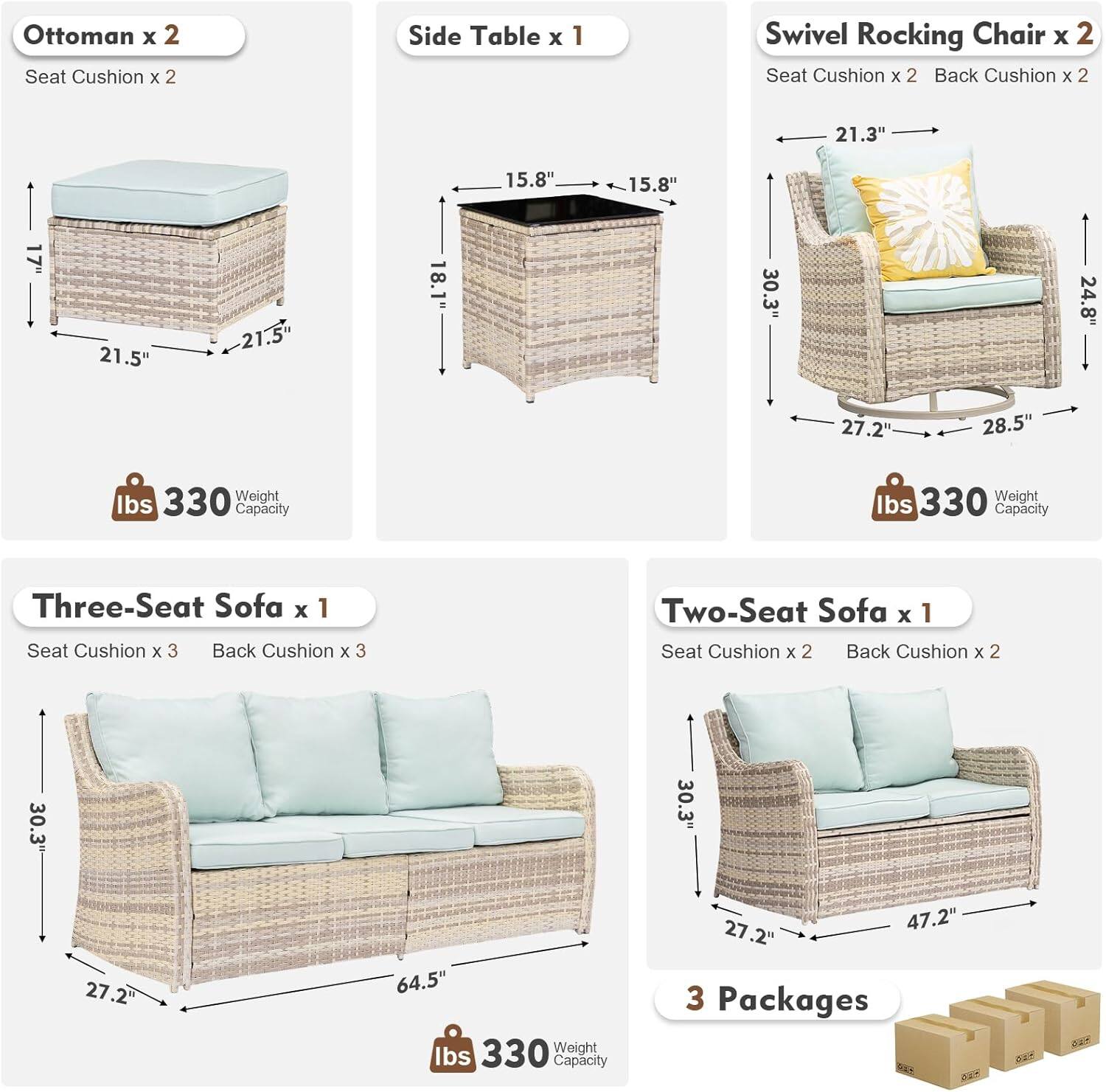 Ottoman x 2  
Seat Cushion x 2  

Side Table x 1  

Swivel Rocking Chair x 2  
Seat Cushion x 2  
Back Cushion x 2  

Three-Seat Sofa x 1  
Seat Cushion x 3  
Back Cushion x 3  

Two-Seat Sofa x 1  
Seat Cushion x 2  
Back Cushion x 2  

Dimensions:  
Ottoman: 21.5" x 21.5" x 18.1"  
Side Table: 15.8" x 15.8" x 30.3"  
Swivel Rocking Chair: 21.3" x 24.8" x 27.2" x 28.5"  
Three-Seat Sofa: 64.5" x 30.3" x 27.2"  
Two-Seat Sofa: 47.2" x 30.3" x 27.2"  

Weight Capacity: 330 lbs  

3 Packages