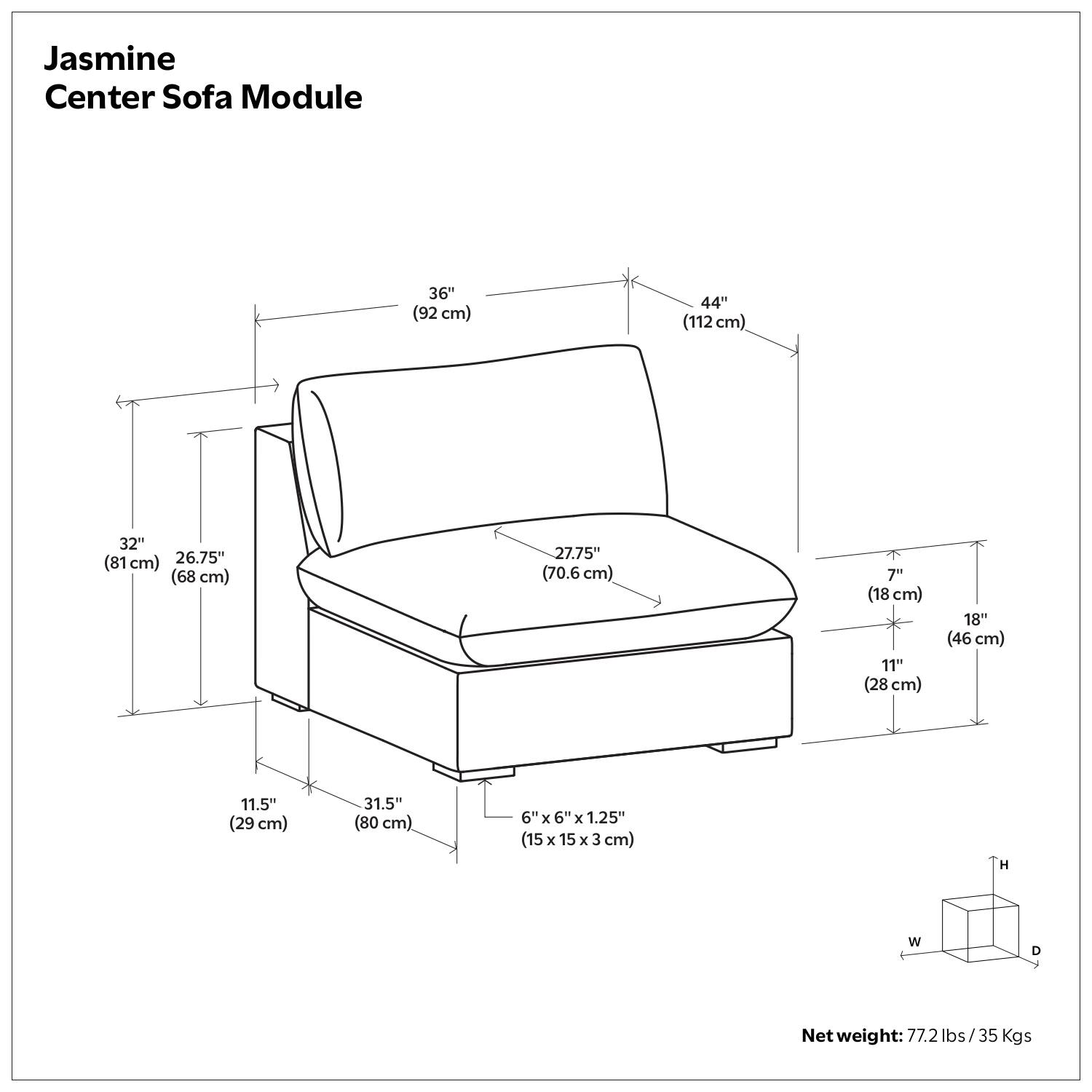 Jasmine Center Sofa Module

- 36" (92 cm)
- 44" (112 cm)
- 32" (81 cm)
- 26.75" (68 cm)
- 27.75" (70.6 cm)
- 7" (18 cm)
- 11" (28 cm)
- 18" (46 cm)
- 11.5" (29 cm)
- 31.5" (80 cm)
- 6" x 6" x 1.25" (15 x 15 x 3 cm)
- Net weight: 77.2 lbs / 35 Kgs