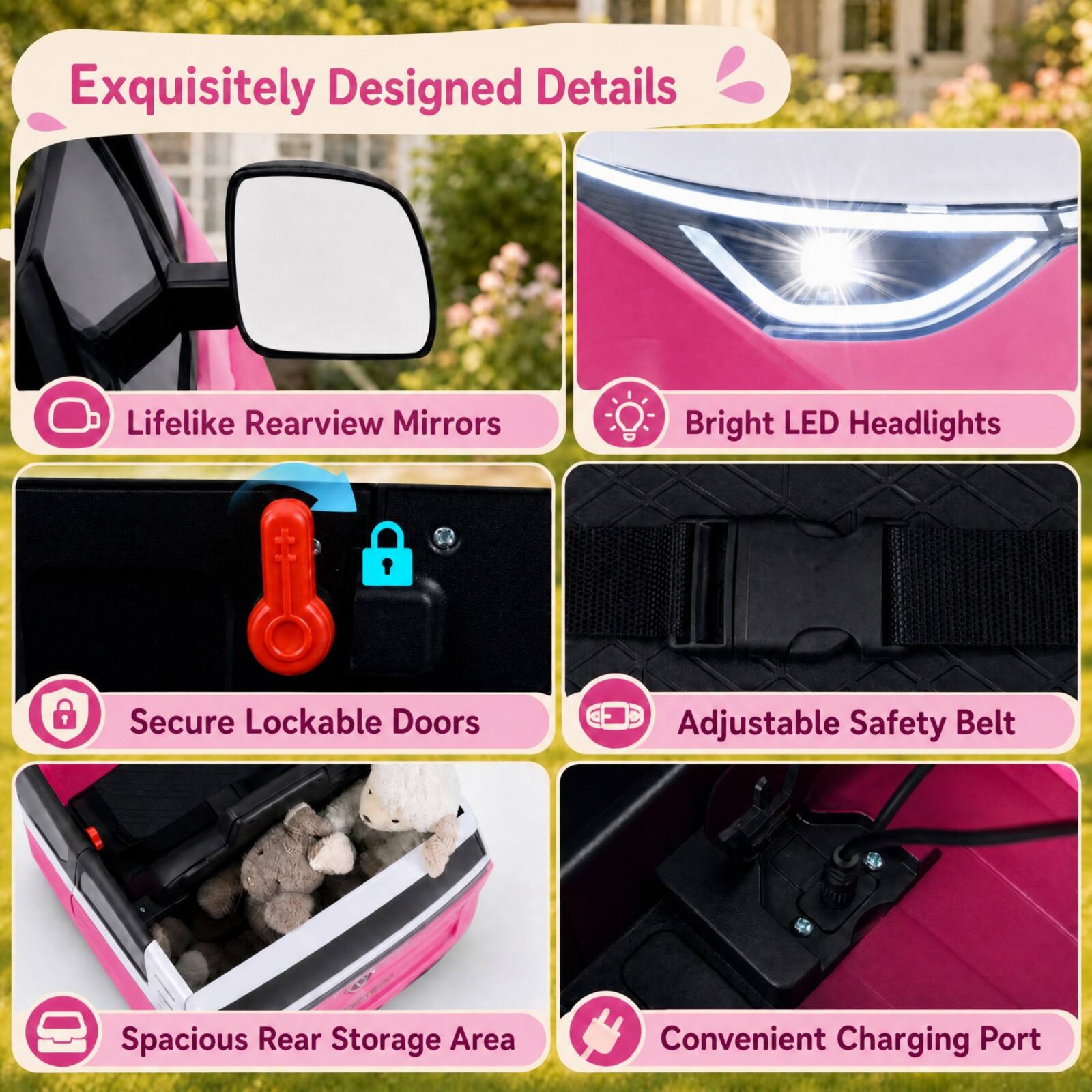 Exquisitely Designed Details

- Lifelike Rearview Mirrors
- Bright LED Headlights
- Secure Lockable Doors
- Adjustable Safety Belt
- Spacious Rear Storage Area
- Convenient Charging Port