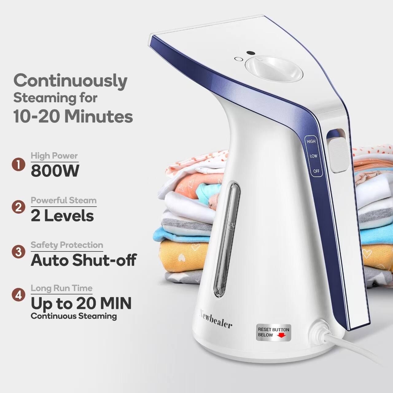 Continuously Steaming for 10-20 Minutes

1. High Power 800W
2. Powerful Steam 2 Levels
3. Safety Protection Auto Shut-off
4. Long Run Time Up to 20 MIN Continuous Steaming

RESET BUTTON BELOW