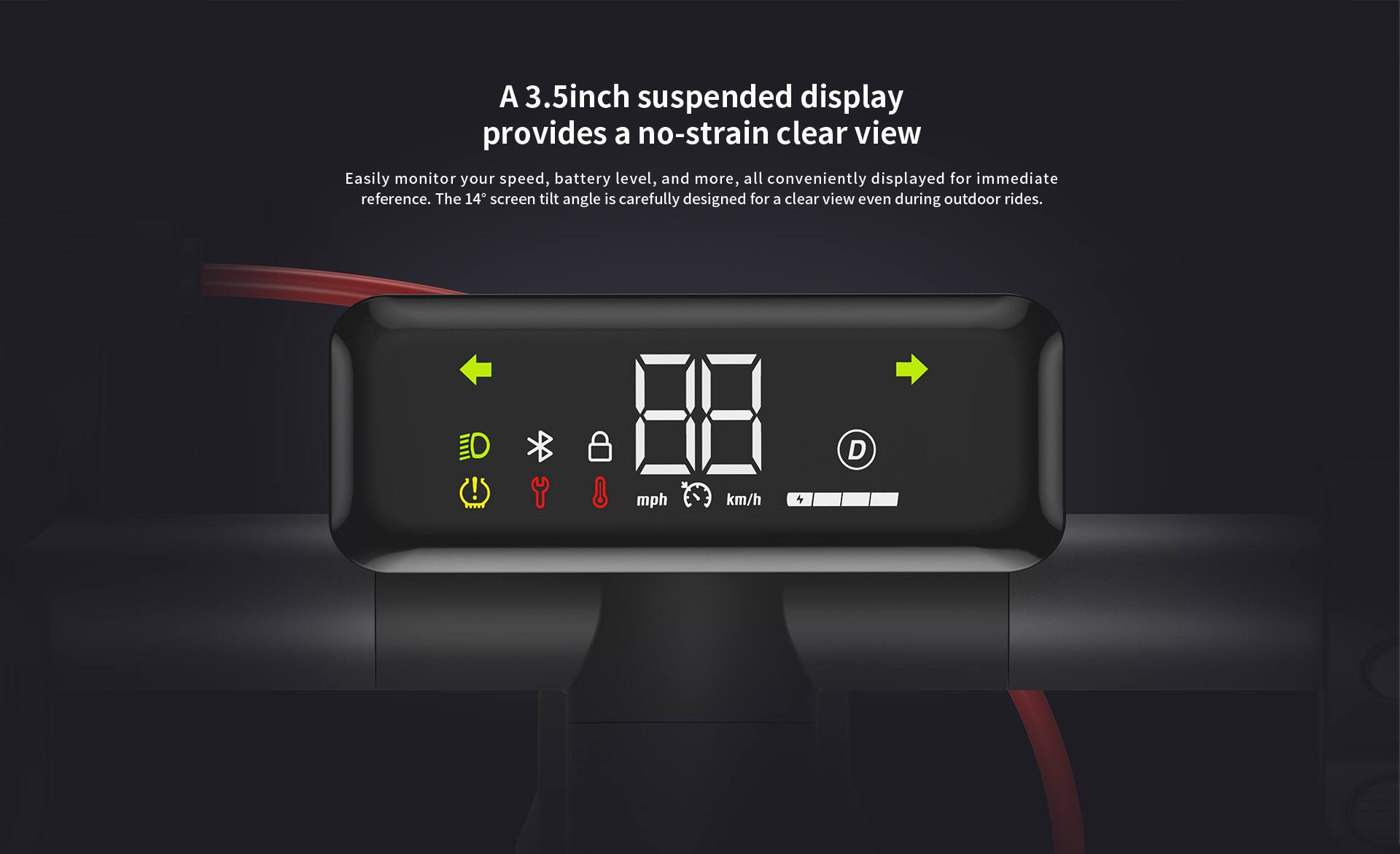 A 3.5-inch suspended display provides a no-strain clear view. Easily monitor your speed, battery level, and more, all conveniently displayed for immediate reference. The 14° screen tilt angle is carefully designed for a clear view even during outdoor rides.