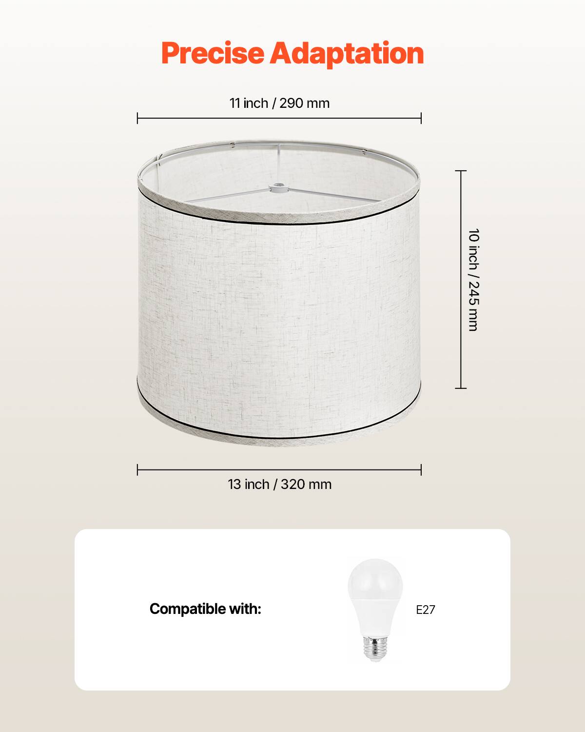 Precise Adaptation

11 inch / 290 mm

10 inch / 245 mm

13 inch / 320 mm

Compatible with: E27