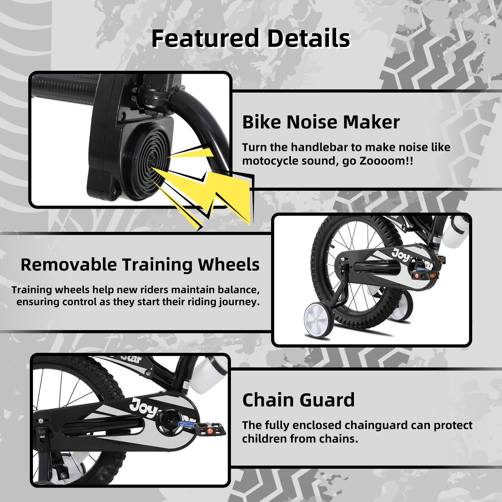 Featured Details

- **Bike Noise Maker**  
  Turn the handlebar to make noise like motorcycle sound, go Zooooom!!

- **Removable Training Wheels**  
  Training wheels help new riders maintain balance, ensuring control as they start their riding journey.

- **Chain Guard**  
  The fully enclosed chainguard can protect children from chains.