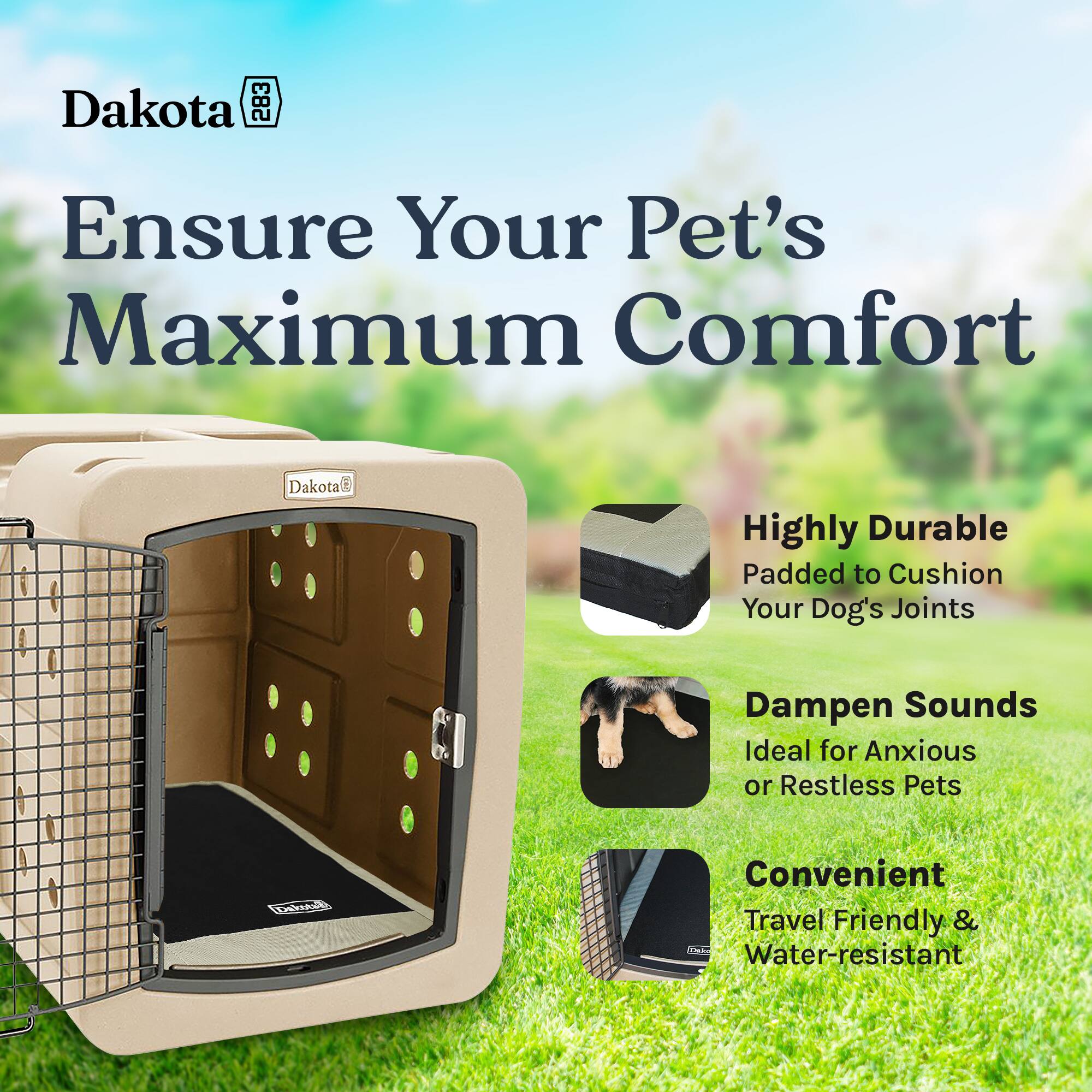 Dakota E82

Ensure Your Pet's Maximum Comfort

Dakota

Highly Durable
Padded to Cushion Your Dog's Joints

Dampen Sounds
Ideal for Anxious or Restless Pets

Convenient
Travel Friendly & Water-resistant