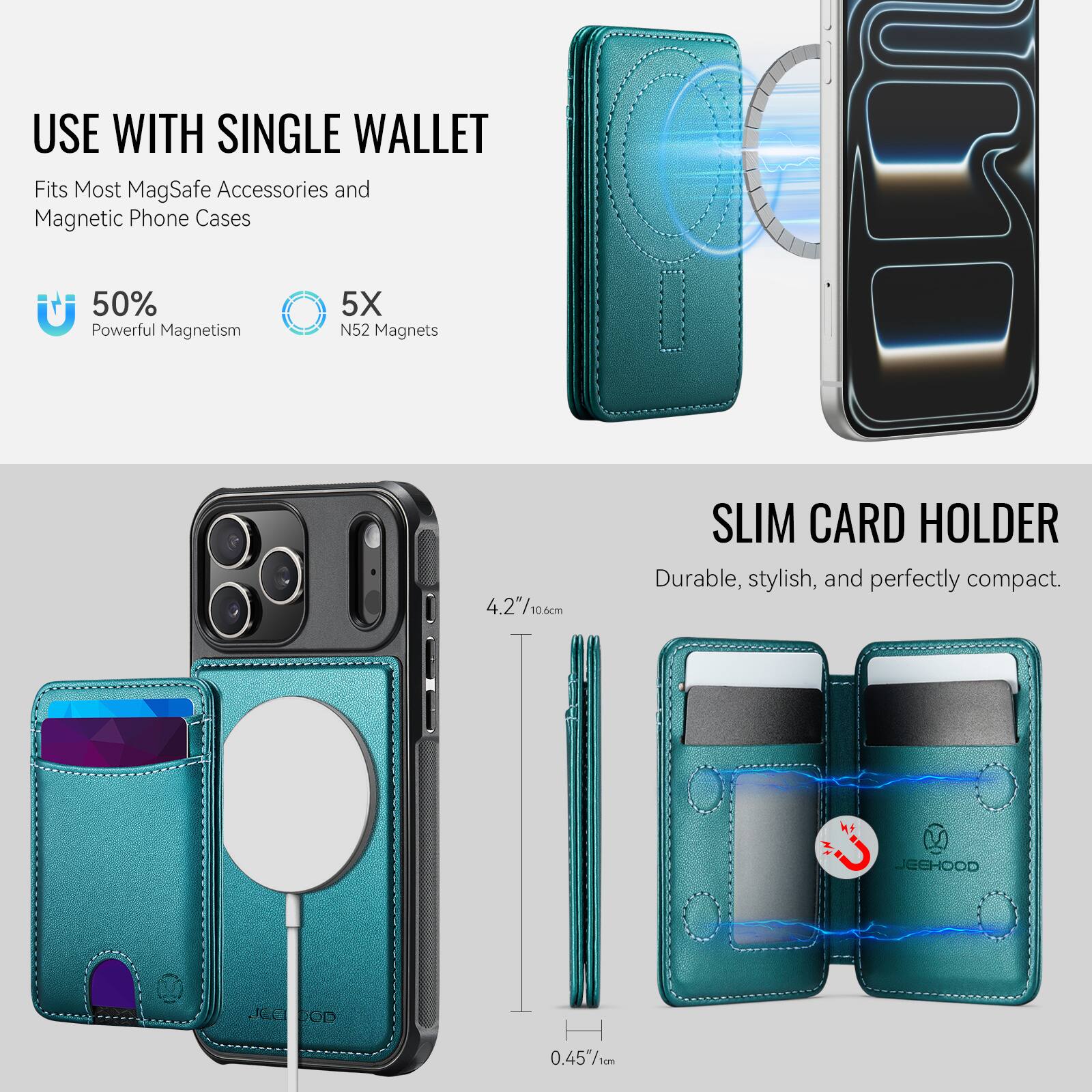 USE WITH SINGLE WALLET  
Fits Most MagSafe Accessories and Magnetic Phone Cases  

50% Powerful Magnetism  
5X N52 Magnets  

SLIM CARD HOLDER  
Durable, stylish, and perfectly compact.  

4.2" / 10.6cm  
0.45" / 1cm  

JEEHOOD