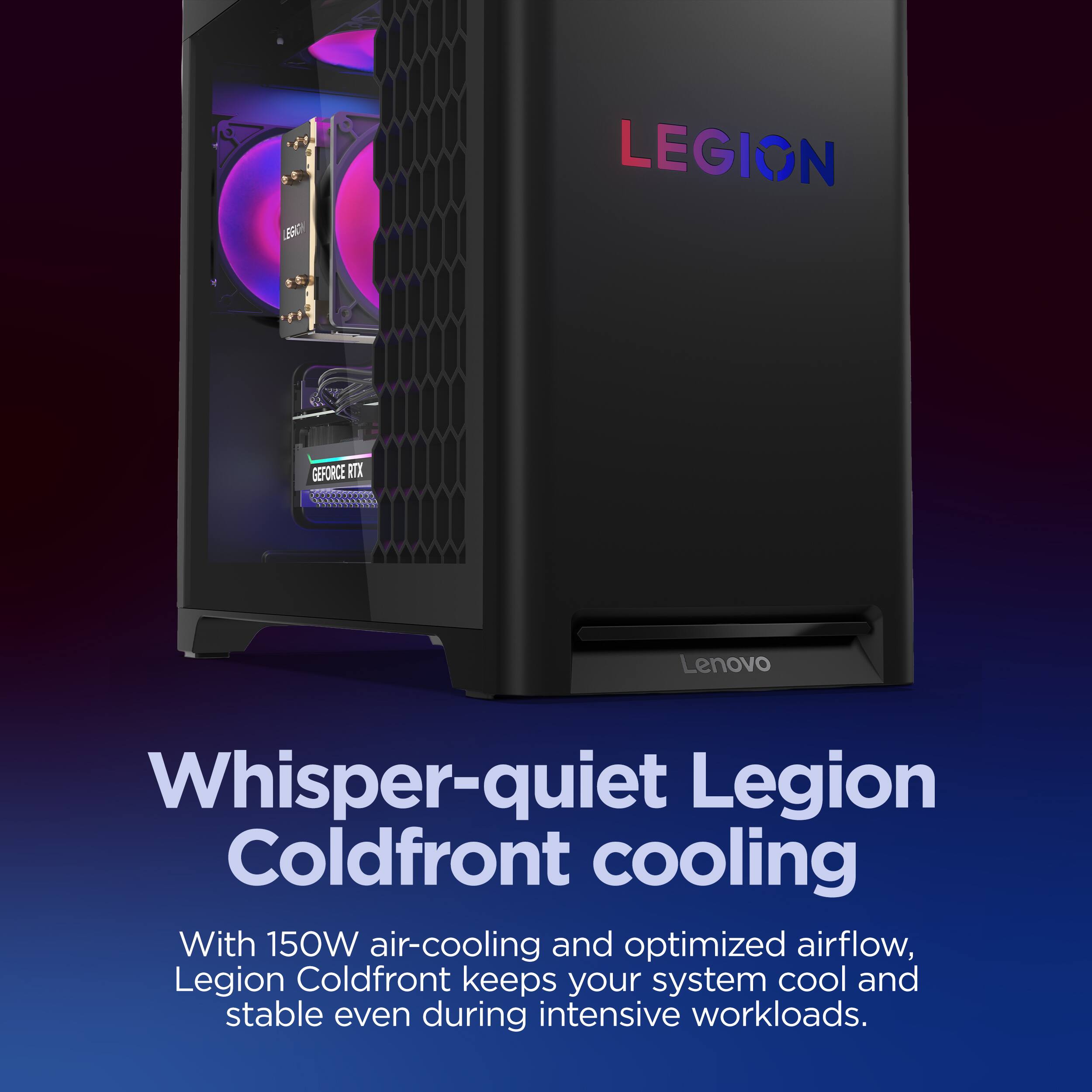 Whisper-quiet Legion Coldfront cooling

With 150W air-cooling and optimized airflow, Legion Coldfront keeps your system cool and stable even during intensive workloads.