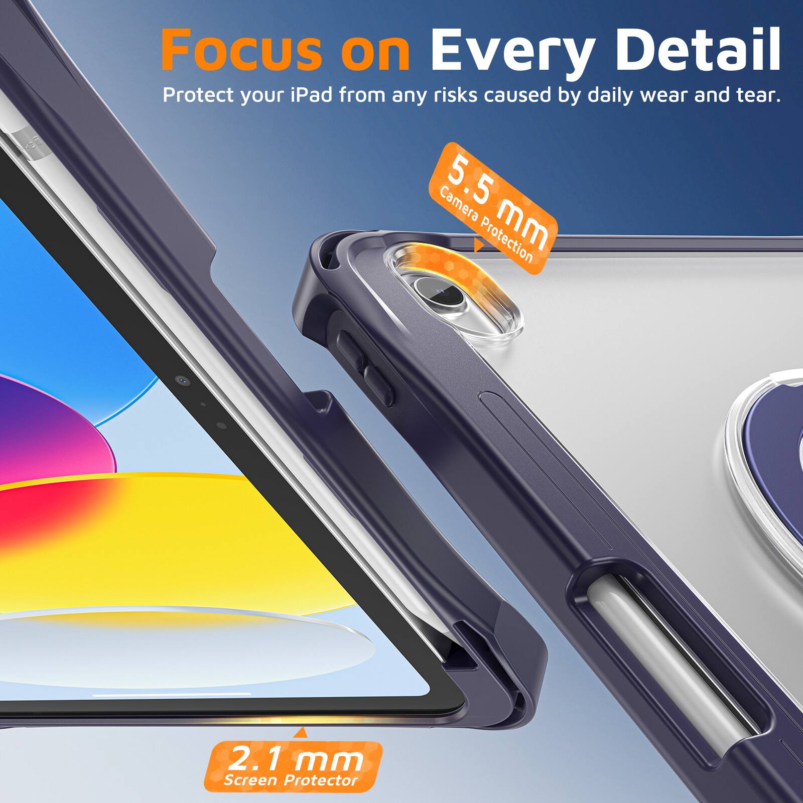 Focus on Every Detail  
Protect your iPad from any risks caused by daily wear and tear.  
Camera 5.5 mm Protection  
2.1 mm Screen Protector
