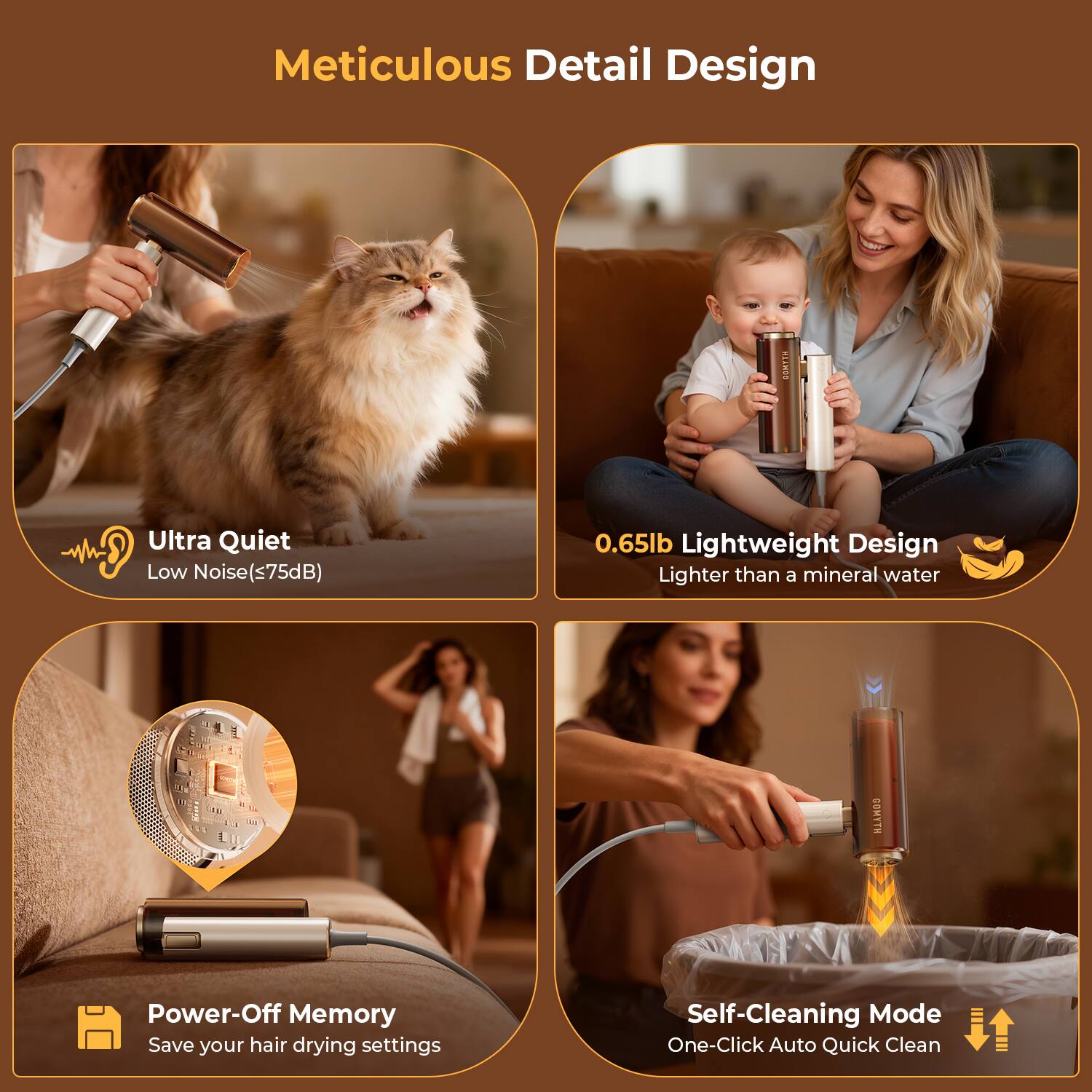 Meticulous Detail Design

- Ultra Quiet
  - Low Noise (<75dB)

- 0.65lb Lightweight Design
  - Lighter than a mineral water

- Power-Off Memory
  - Save your hair drying settings

- Self-Cleaning Mode
  - One-Click Auto Quick Clean
