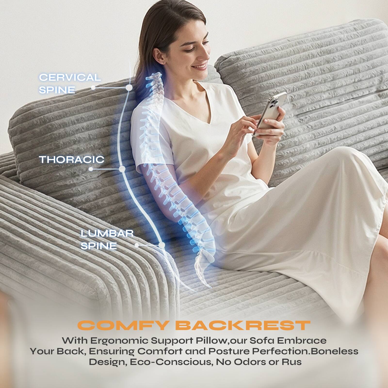 CERVICAL SPINE  
THORACIC  
LUMBAR SPINE  

COMFY BACKREST  
With Ergonomic Support Pillow, our Sofa Embrace Your Back, Ensuring Comfort and Posture Perfection. Boneless Design, Eco-Conscious, No Odors or Ruts