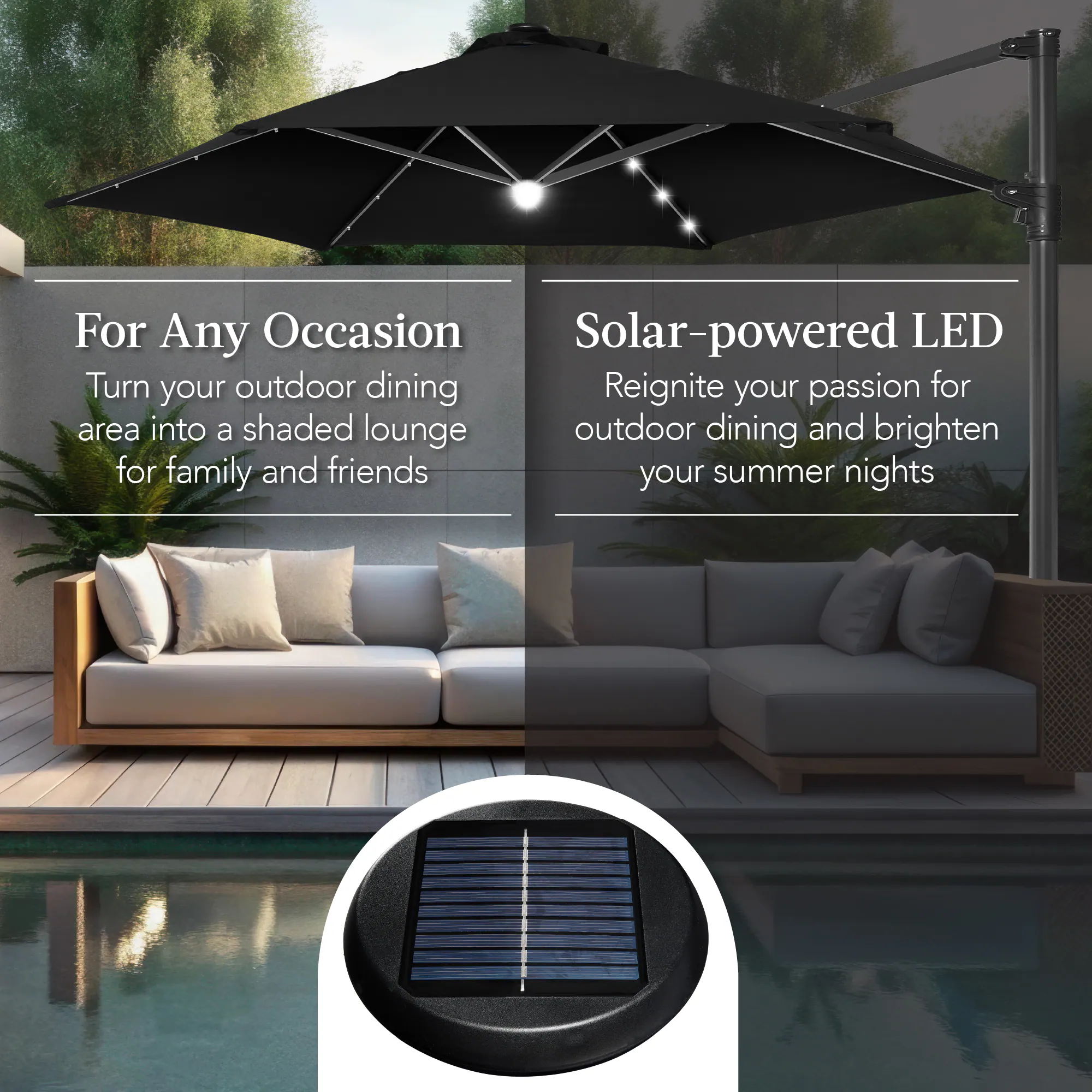 For Any Occasion  
Turn your outdoor dining area into a shaded lounge for family and friends  

Solar-powered LED  
Reignite your passion for outdoor dining and brighten your summer nights
