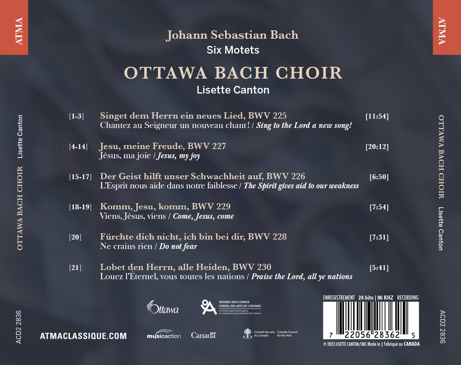 Johann Sebastian Bach  
Six Motets  

OTTAWA BACH CHOIR  
Lisette Canton  

1-3  
Singet dem Herrn ein neues Lied, BWV 225  
Chantez au Seigneur un nouveau chant! / Sing to the Lord a new song!  
[11:54]  

4-14  
Jesu, meine Freude, BWV 227  
Jésus, ma joie / Jesus, my joy  
[20:12]  

15-17  
Der Geist hilft unser Schwachheit auf, BWV 226  
L'Esprit nous aide dans notre faiblesse / The Spirit gives aid to our weakness  
[6:50]  

18-19  
Komm, Jesu, komm, BWV 229  
Viens, Jésus, viens / Come, Jesus, come  
[7:54]  

20  
Fürchte dich nicht, ich bin bei dir, BWV 228  
Ne crains rien / Do not fear  
[7:31]  

21  
Lobet den Herrn,