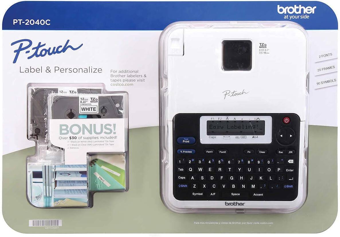 PT-2040C  
P-touch  
Label & Personalize  

For additional Brother labelers & tapes please visit costco.com  

12 TO 12 TZ 0.47 L2 LANNATED WHITE  
brother at your side  

BONUS!  
Over $30 of supplies included!  
1 Black on White (3m) Laminated TZe Tape  
1 Black on Clear (3m) Laminated TZe Tape  

2 FONTS  
20 FRAMES  
90 SYMBOLS  

Easy Labeling!  
Print Preview  
Caps / TAE3  
Font1 Font2  
Fn  
Clear  
Esc  
OK  
1 2 3 4 5 6 7 8 9 0 - RS  
Tab Q W E R T Y U I O P Enter  
Caps A S D F G H J K L : ;  
Shift Z X C V B N M , . ?  
Symbol A/F Space Accent  

Brother  
at your side  

Para más rotuladores y cintas de Brother, por favor visite costco.com