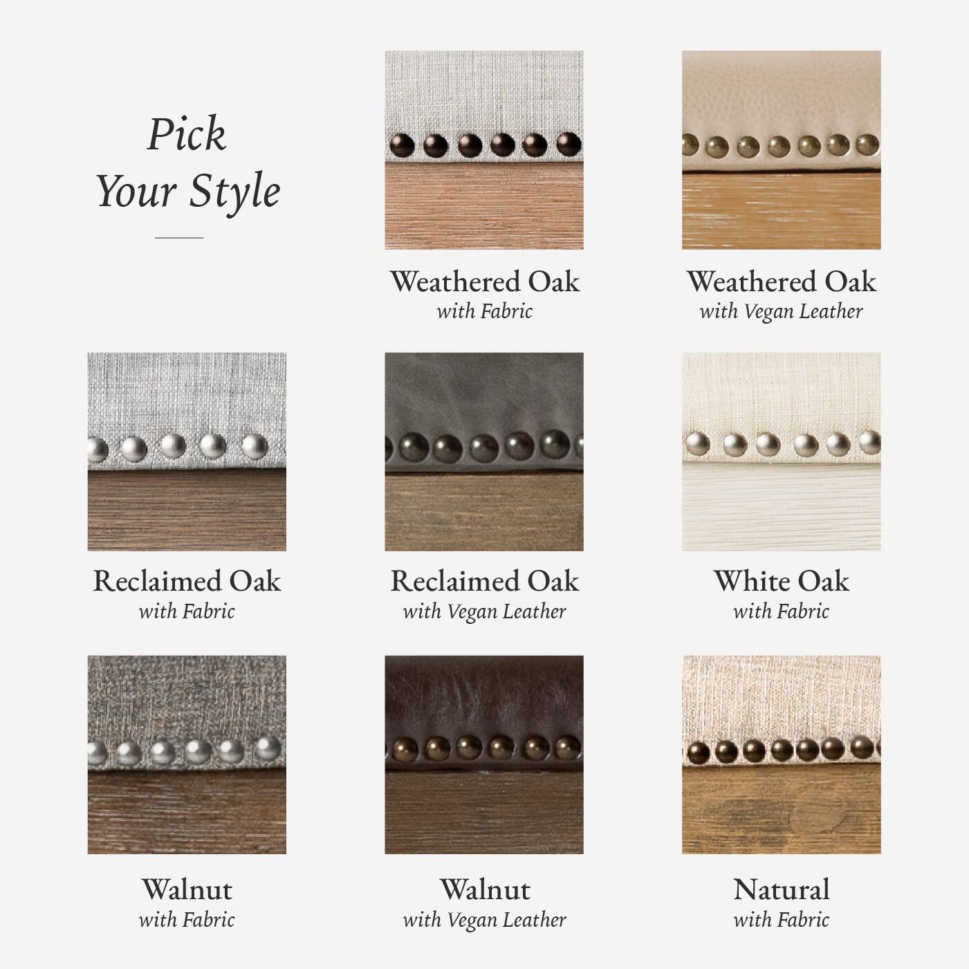 Here is the corrected and grouped text:

- Weathered Oak with Fabric
- Weathered Oak with Vegan Leather
- Reclaimed Oak with Fabric
- Reclaimed Oak with Vegan Leather
- White Oak with Fabric
- Walnut with Fabric
- Walnut with Vegan Leather
- Natural with Fabric