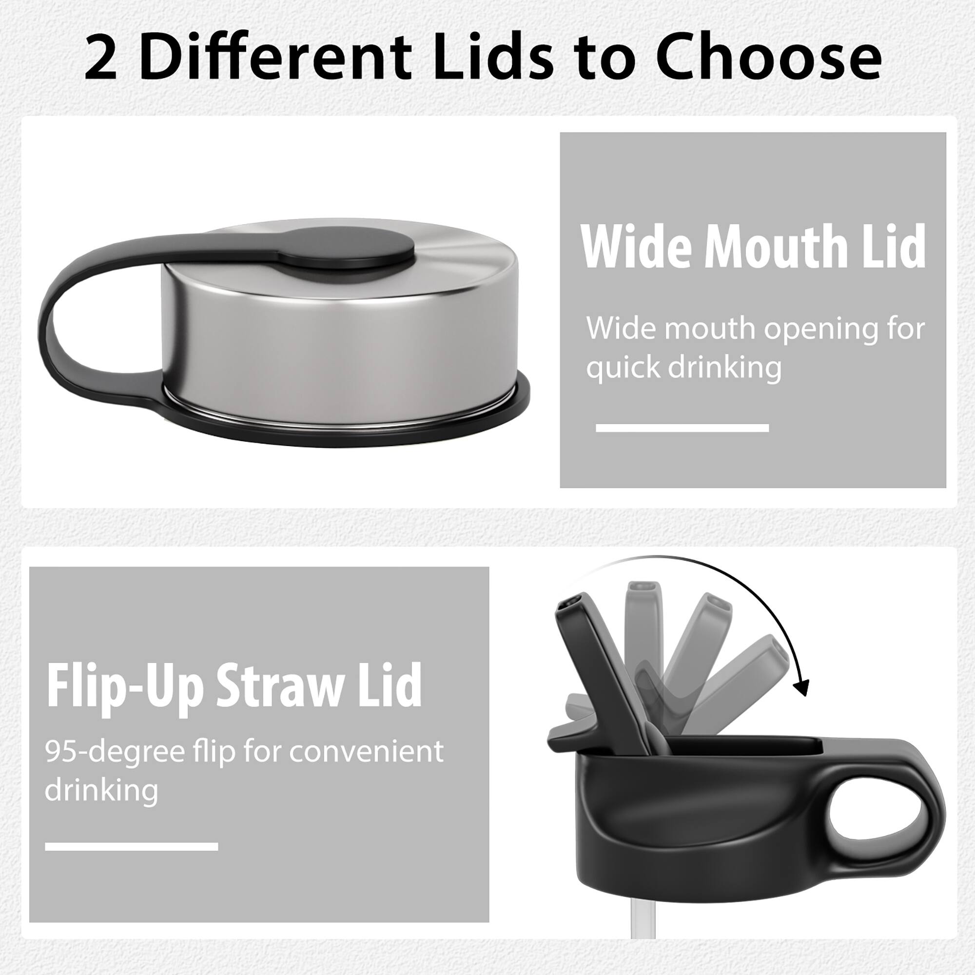 2 Different Lids to Choose

Wide Mouth Lid
Wide mouth opening for quick drinking

Flip-Up Straw Lid
95-degree flip for convenient drinking