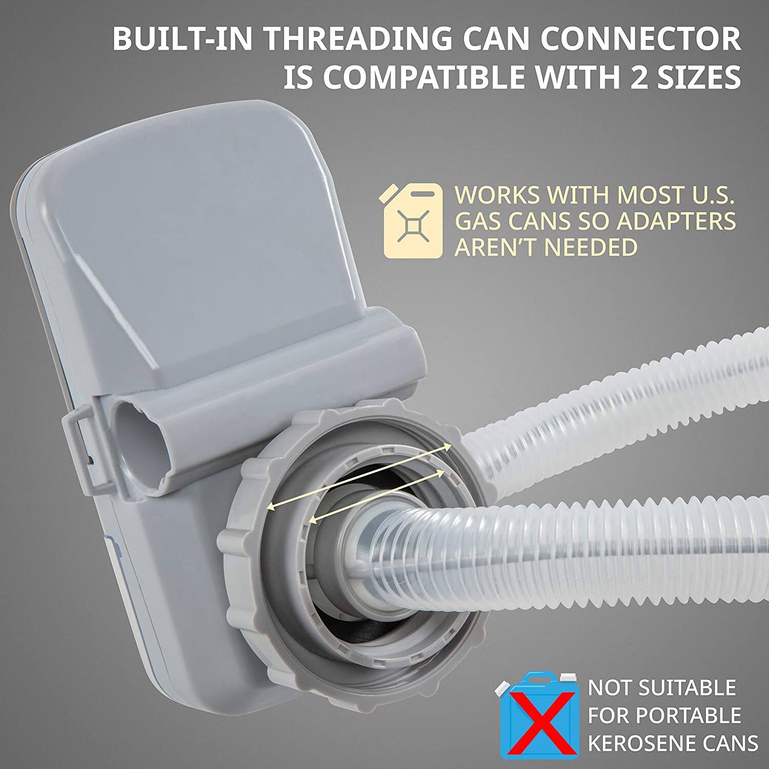 BUILT-IN THREADING CAN CONNECTOR IS COMPATIBLE WITH 2 SIZES
WORKS WITH MOST U.S. GAS CANS SO ADAPTERS AREN'T NEEDED
NOT SUITABLE FOR PORTABLE KEROSENE CANS