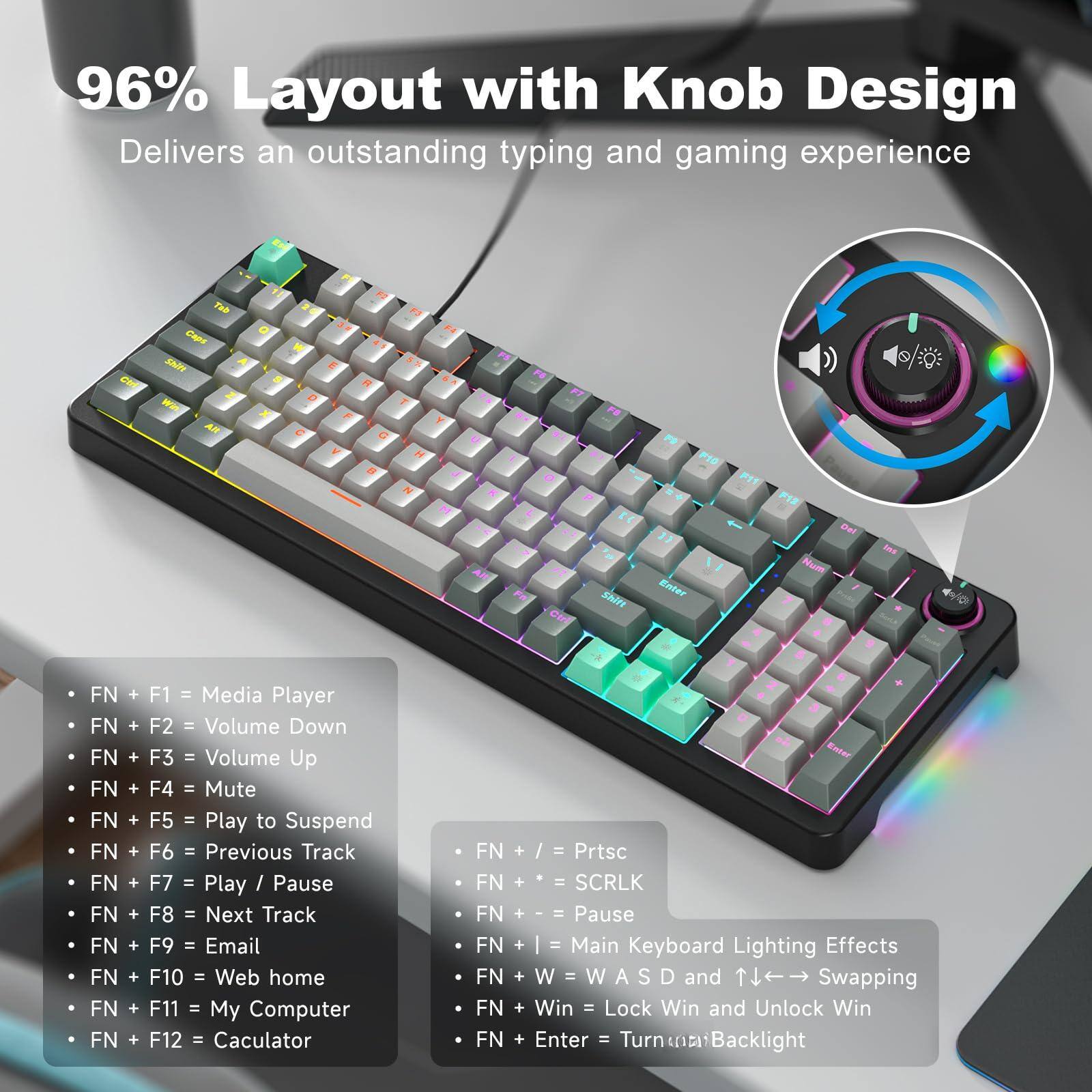 96% Layout with Knob Design  
Delivers an outstanding typing and gaming experience

- FN + F1 = Media Player  
- FN + F2 = Volume Down  
- FN + F3 = Volume Up  
- FN + F4 = Mute  
- FN + F5 = Play to Suspend  
- FN + F6 = Previous Track  
- FN + F7 = Play / Pause  
- FN + F8 = Next Track  
- FN + F9 = Email  
- FN + F10 = Web home  
- FN + F11 = My Computer  
- FN + F12 = Calculator  

- FN + / = Prtsc  
- FN + = SCRLK  
- FN + - = Pause  
- FN + I = Main Keyboard Lighting Effects  
- FN + W = W A S D and Swapping  
- FN + Win = Lock Win and Unlock Win  
- FN + Enter = Turn on Backlight