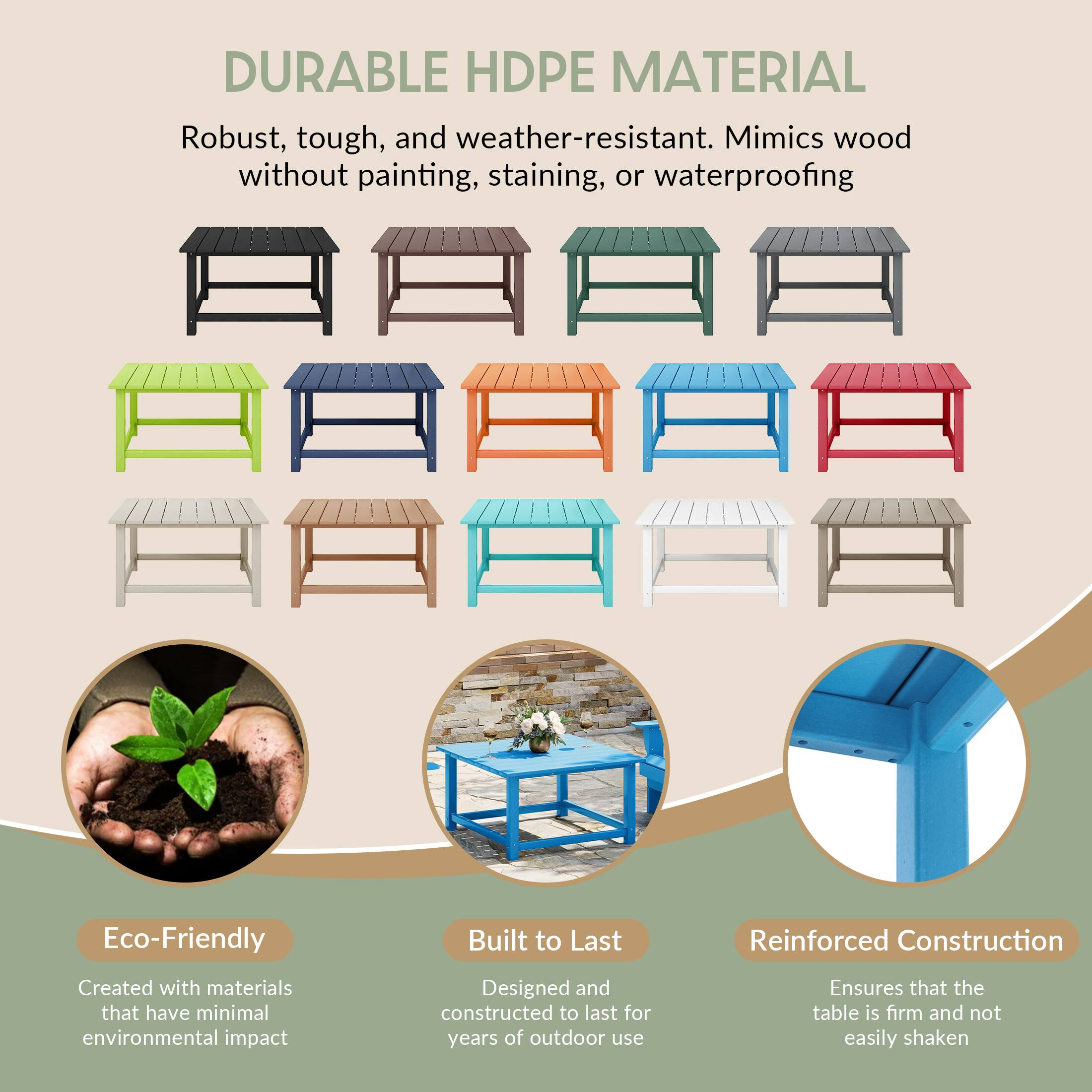 DURABLE HDPE MATERIAL

Robust, tough, and weather-resistant. Mimics wood without painting, staining, or waterproofing

Eco-Friendly
Created with materials that have minimal environmental impact

Built to Last
Designed and constructed to last for years of outdoor use

Reinforced Construction
Ensures that the table is firm and not easily shaken