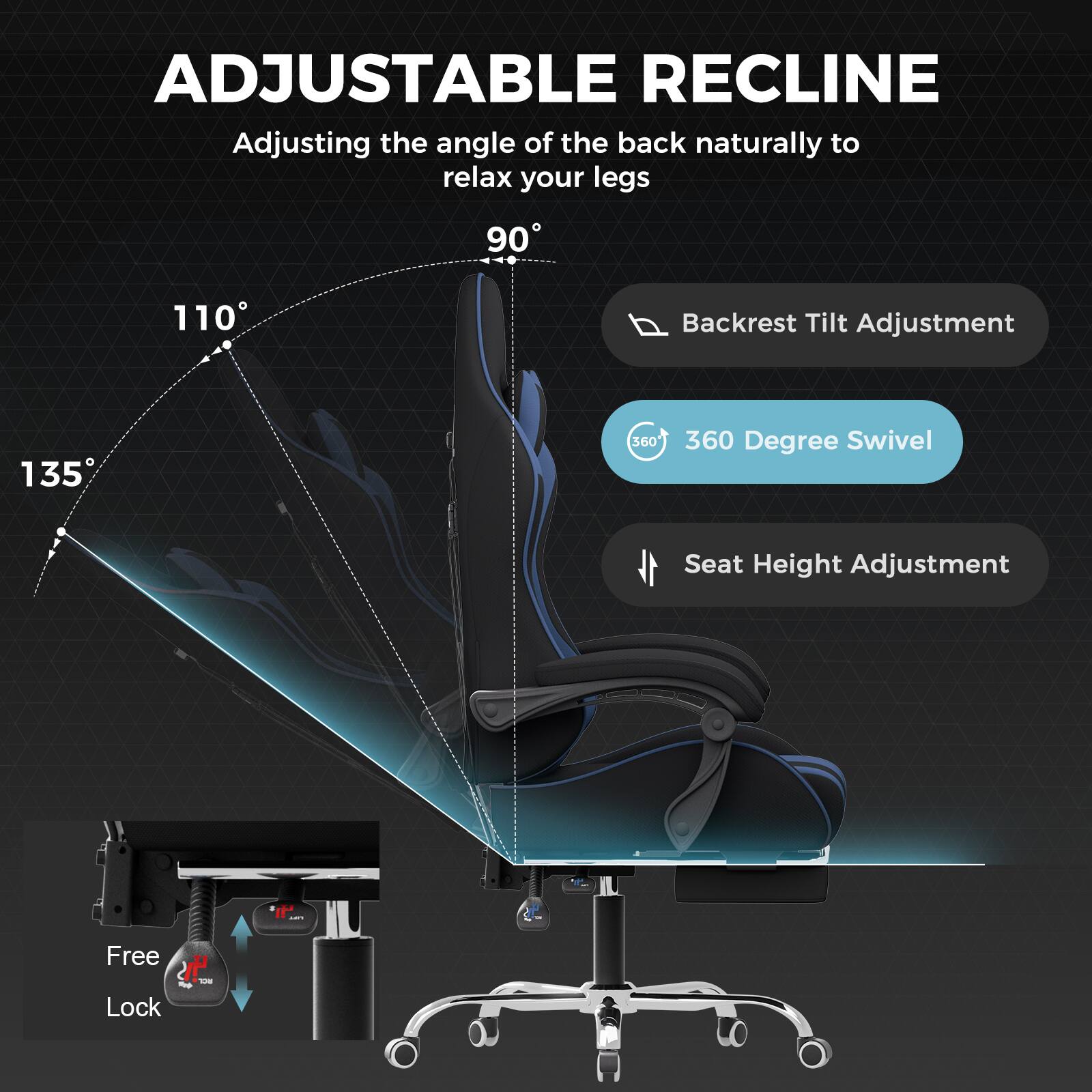 ADJUSTABLE RECLINE

Adjusting the angle of the back naturally to relax your legs

- 90°
- 110°
- 135°

Backrest Tilt Adjustment

360 Degree Swivel

Seat Height Adjustment

Free Lock