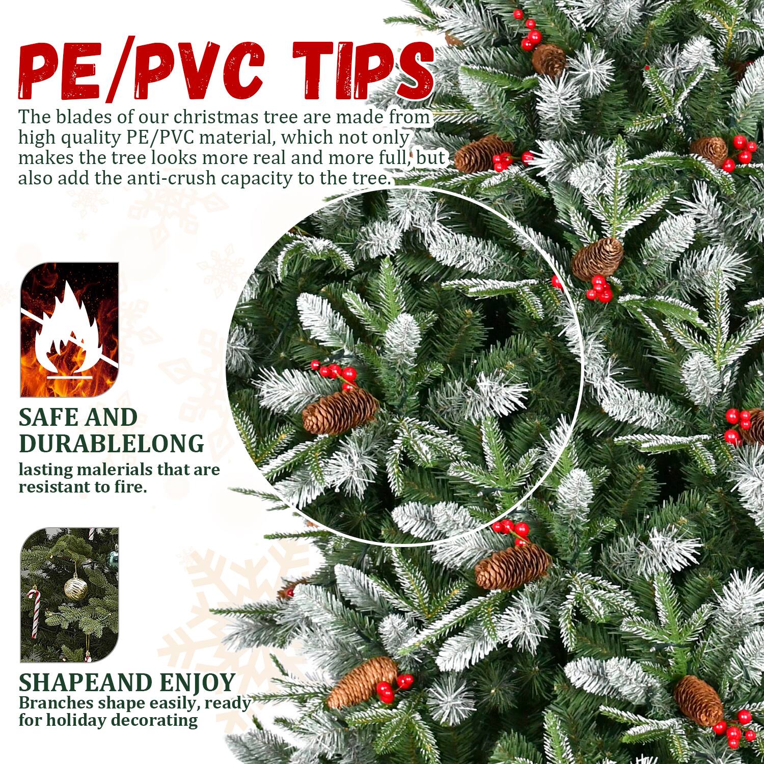 PE/PVC TIPS  
The blades of our christmas tree are made from high quality PE/PVC material, which not only makes the tree look more real and more full, but also add the anti-crush capacity to the tree.

SAFE AND DURABLE  
LONG lasting materials that are resistant to fire.

SHAPE AND ENJOY  
Branches shape easily, ready for holiday decorating.