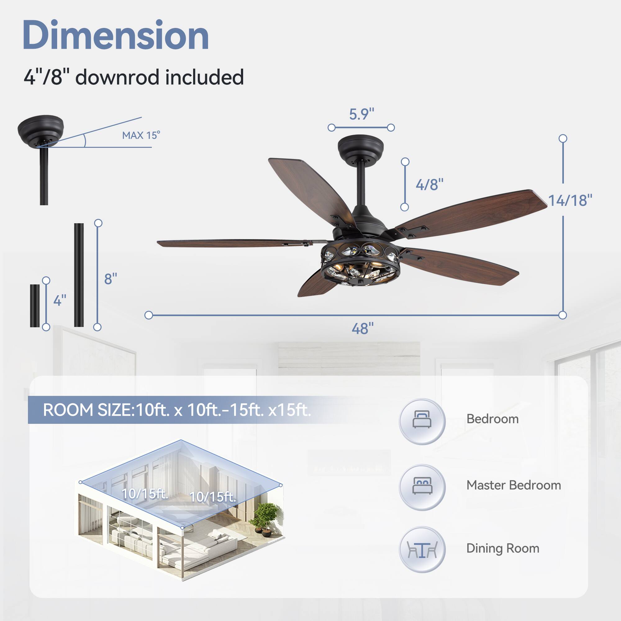 Dimension: 4"/8" downrod included
MAX 15
5.9"
4/8"
14/18"
4"
8"
48"
ROOM SIZE: 10ft. x 10ft.-15ft. x15ft.
Bedroom 10/15ft.
Master Bedroom 10/15ft.
Dining Room