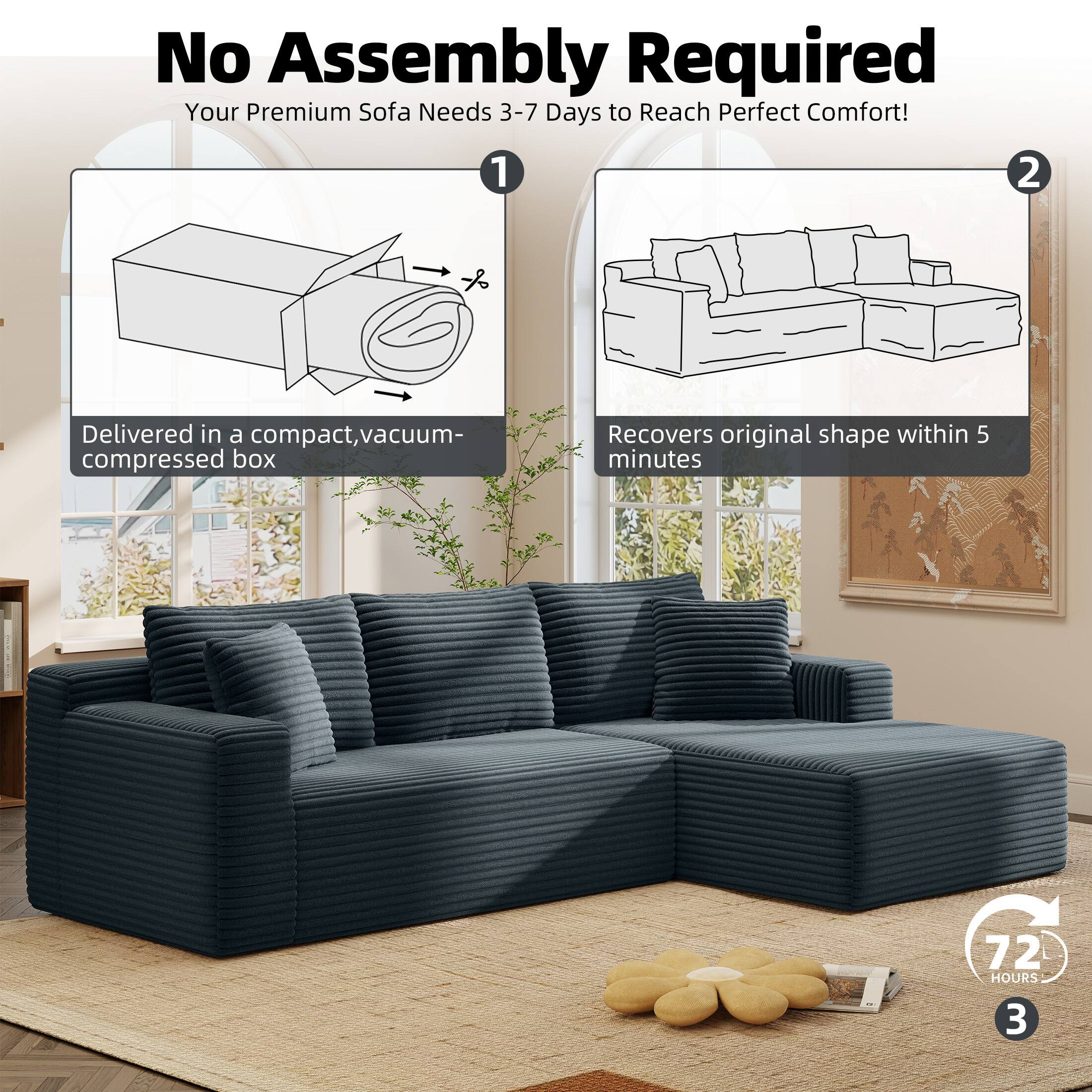 No Assembly Required  
Your Premium Sofa Needs 3-7 Days to Reach Perfect Comfort!  

1. Delivered in a compact, vacuum-compressed box  
2. Recovers original shape within 5 minutes  
3. 72 HOURS