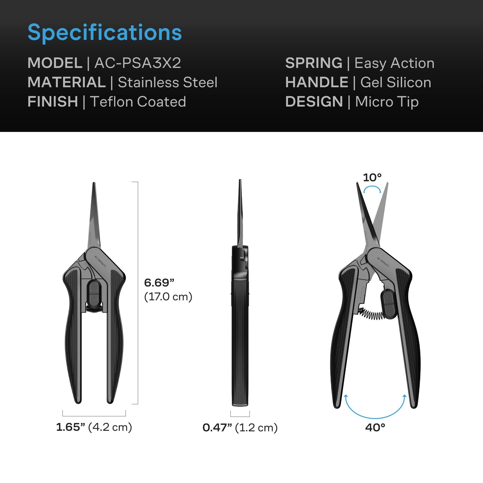 Specifications  
MODEL | AC-PSA3X2  
MATERIAL | Stainless Steel  
FINISH | Teflon Coated  
SPRING | Easy Action  
HANDLE | Gel Silicon  
DESIGN | Micro Tip  

6.69" (17.0 cm)  
1.65" (4.2 cm)  
0.47" (1.2 cm)  
40°