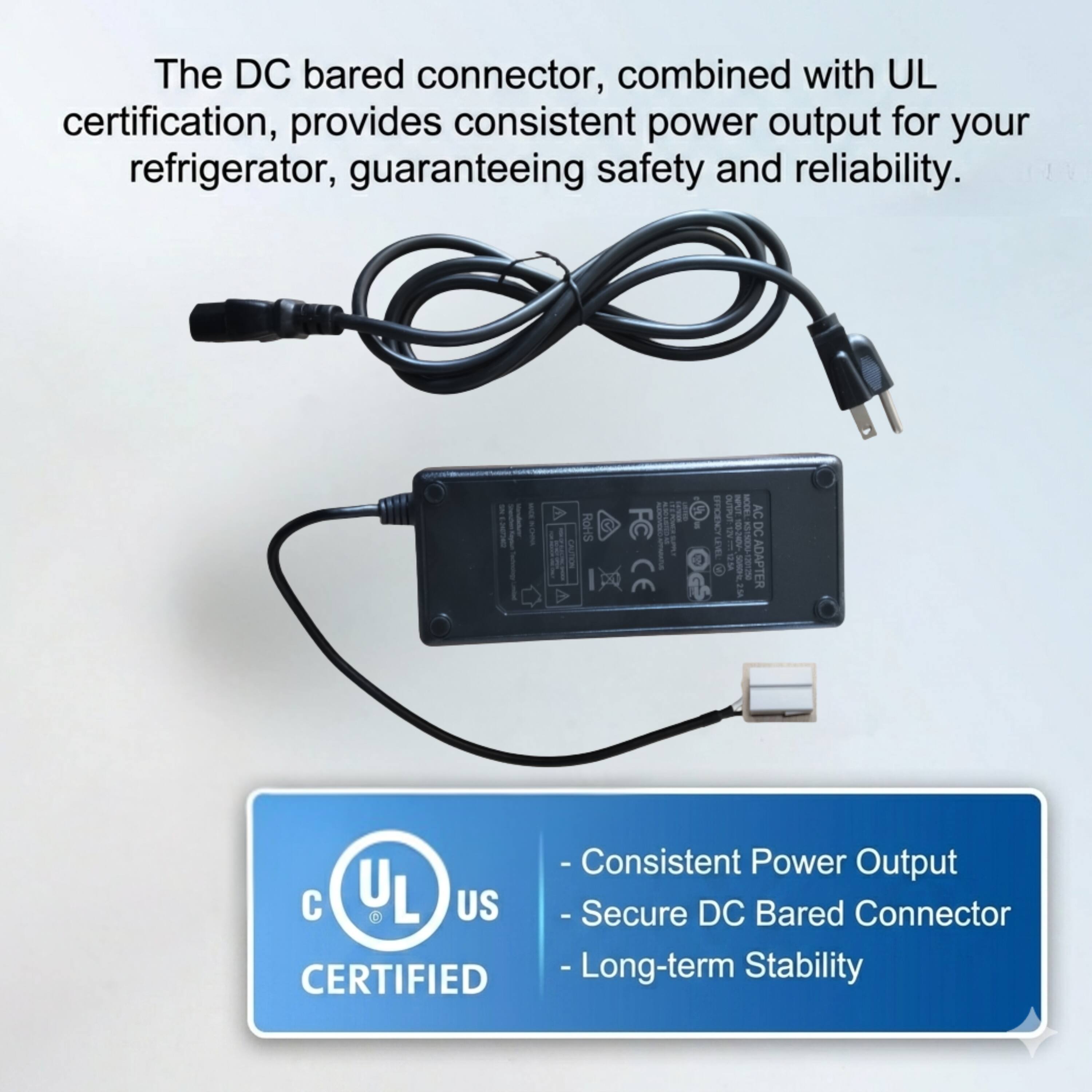 The DC bared connector, combined with UL certification, provides consistent power output for your refrigerator, guaranteeing safety and reliability.

- Consistent Power Output
- Secure DC Bared Connector
- Long-term Stability

UL CERTIFIED