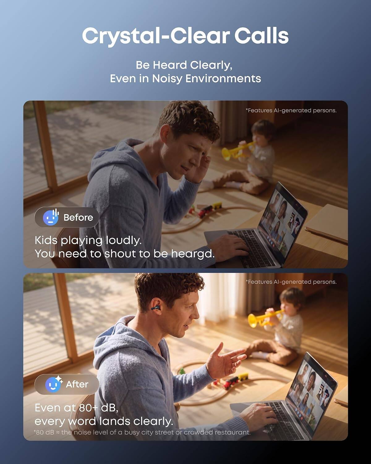 Crystal-Clear Calls  
Be Heard Clearly, Even in Noisy Environments

*Features AI-generated persons.

Before  
Kids playing loudly. You need to shout to be heard.

*Features AI-generated persons.

After  
Even at 80+ dB, every word lands clearly.  
*80 dB ≈ the noise level of a busy city street or crowded restaurant.