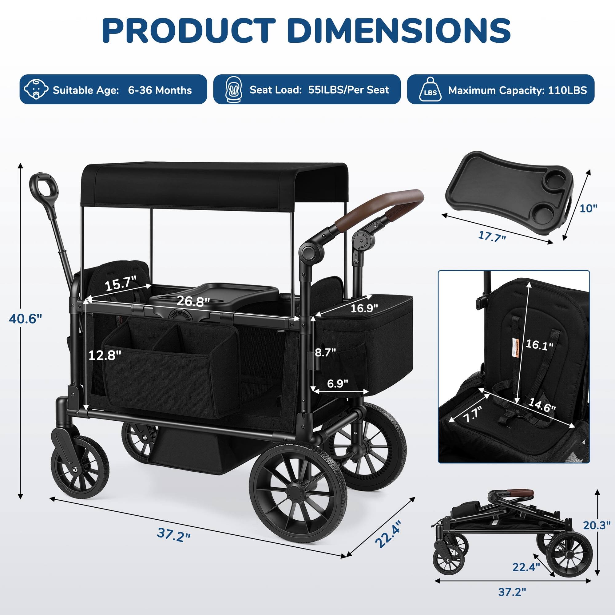 PRODUCT DIMENSIONS  
Suitable Age: 6-36 Months  
Seat Load: 55LBS/Per Seat  
Maximum Capacity: 110LBS  

10"  
17.7"  
40.6"  
15.7"  
12.8"  
26.8"  
16.9"  
8.7"  
16.1"  
6.9"  
7.7"  
14.6"  
37.2"  
22.4"  
22.4"  
20.3"  
37.2"