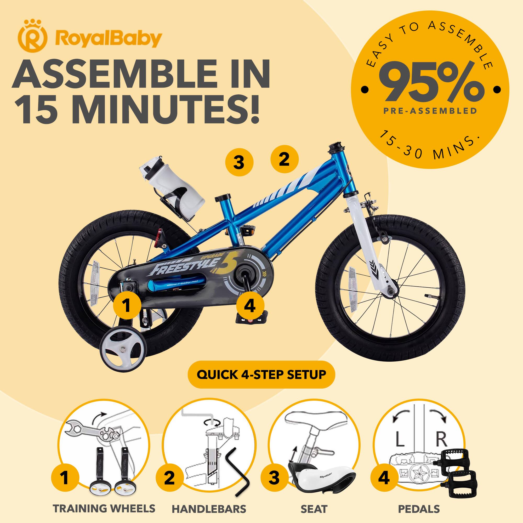 RoyalBaby ASSEMBLE IN 15 MINUTES!  
EASY TO ASSEMBLE 95% PRE-ASSEMBLED 15-30 MINS  
QUICK 4-STEP SETUP  
1. TRAINING WHEELS  
2. HANDLEBARS  
3. SEAT  
4. PEDALS