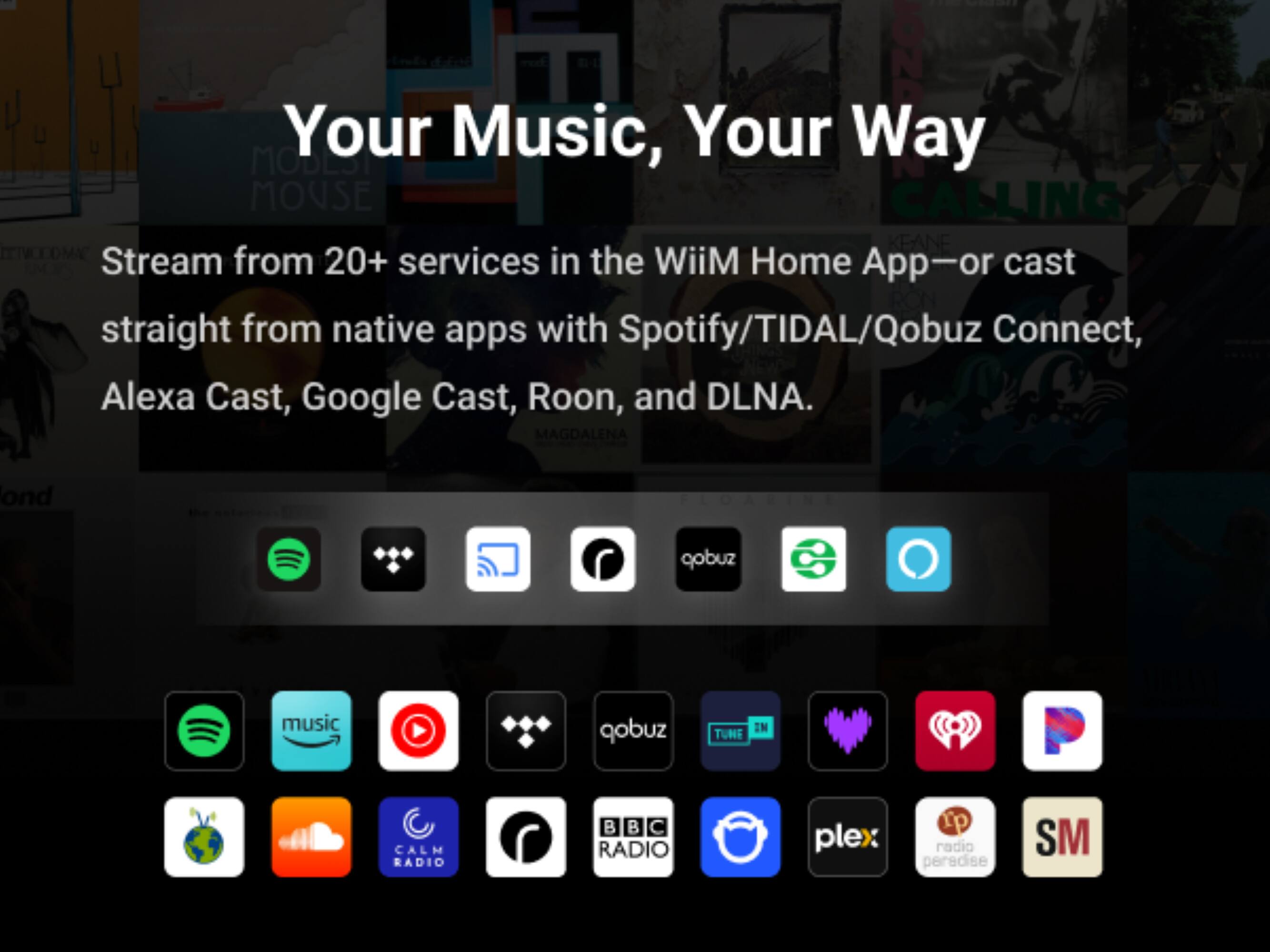 ON Your Music, Your Way MOBEST MOUSE CALLING KEANE Stream from 20+ services in the WiiM Home App-or cast straight from native apps with Spotify/TIDAL/Qobuz Connect, Alexa Cast, Google Cast, Roon, and DLNA. MAGDALENA
ond
FLOARINE
gobuz
music
qobuz
EN TUNE
CALM RADIO
B B C RADIO
plex
rp radio paradise
SM