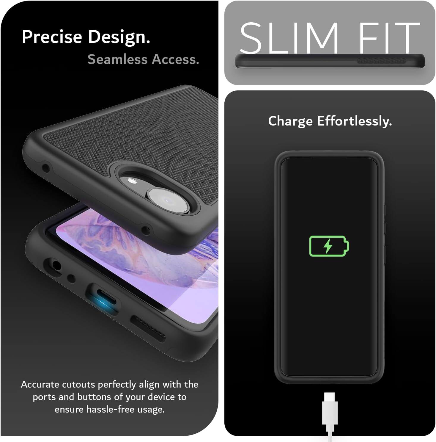 Precise Design.  
Seamless Access.  
SLIM FIT  
Charge Effortlessly.  
Accurate cutouts perfectly align with the ports and buttons of your device to ensure hassle-free usage.