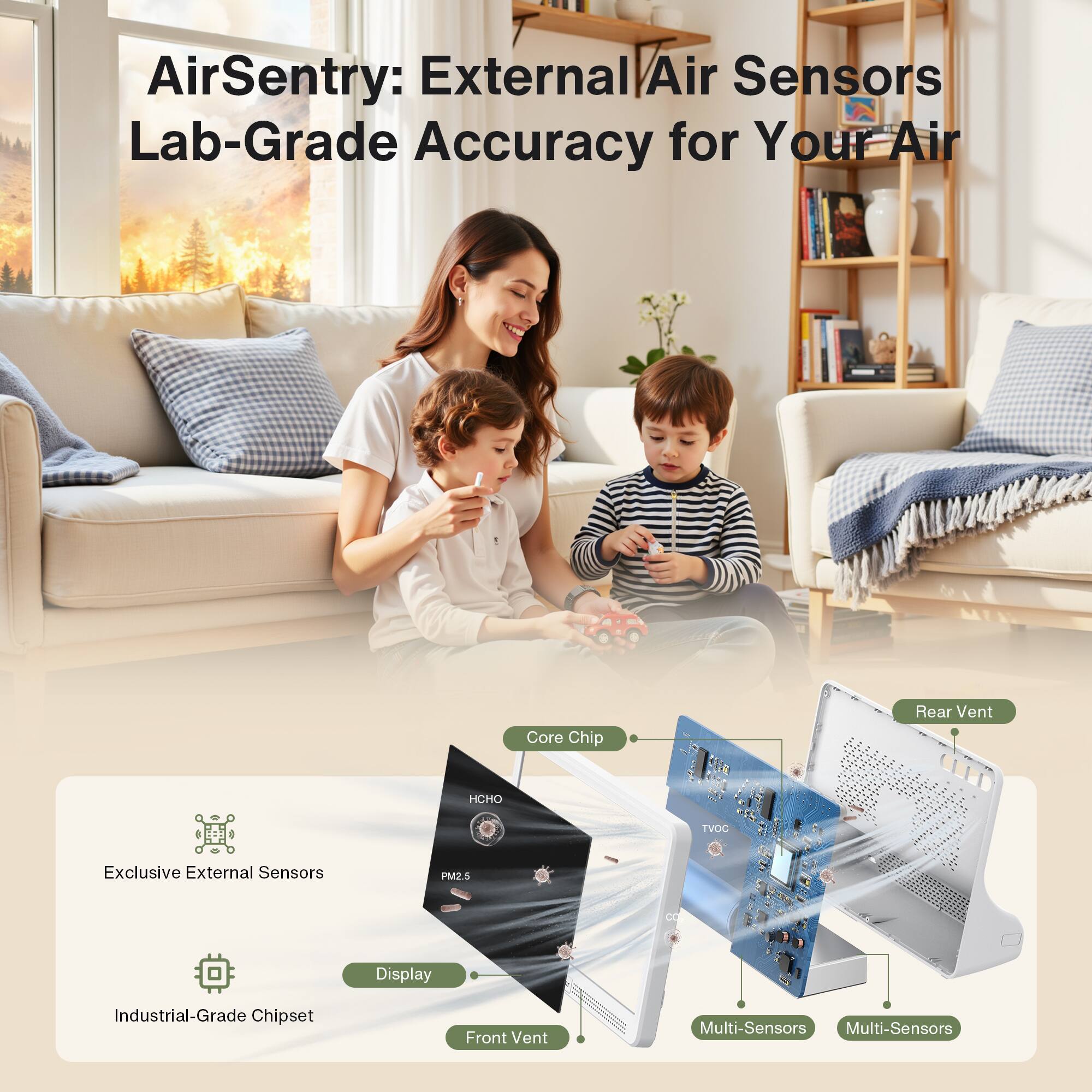 AirSentry: External Air Sensors Lab-Grade Accuracy for Your Air

Exclusive External Sensors
Industrial-Grade Chipset
Display
Front Vent
Core Chip
Multi-Sensors
Multi-Sensors
Rear Vent

HCHO
TVOC
PM2.5