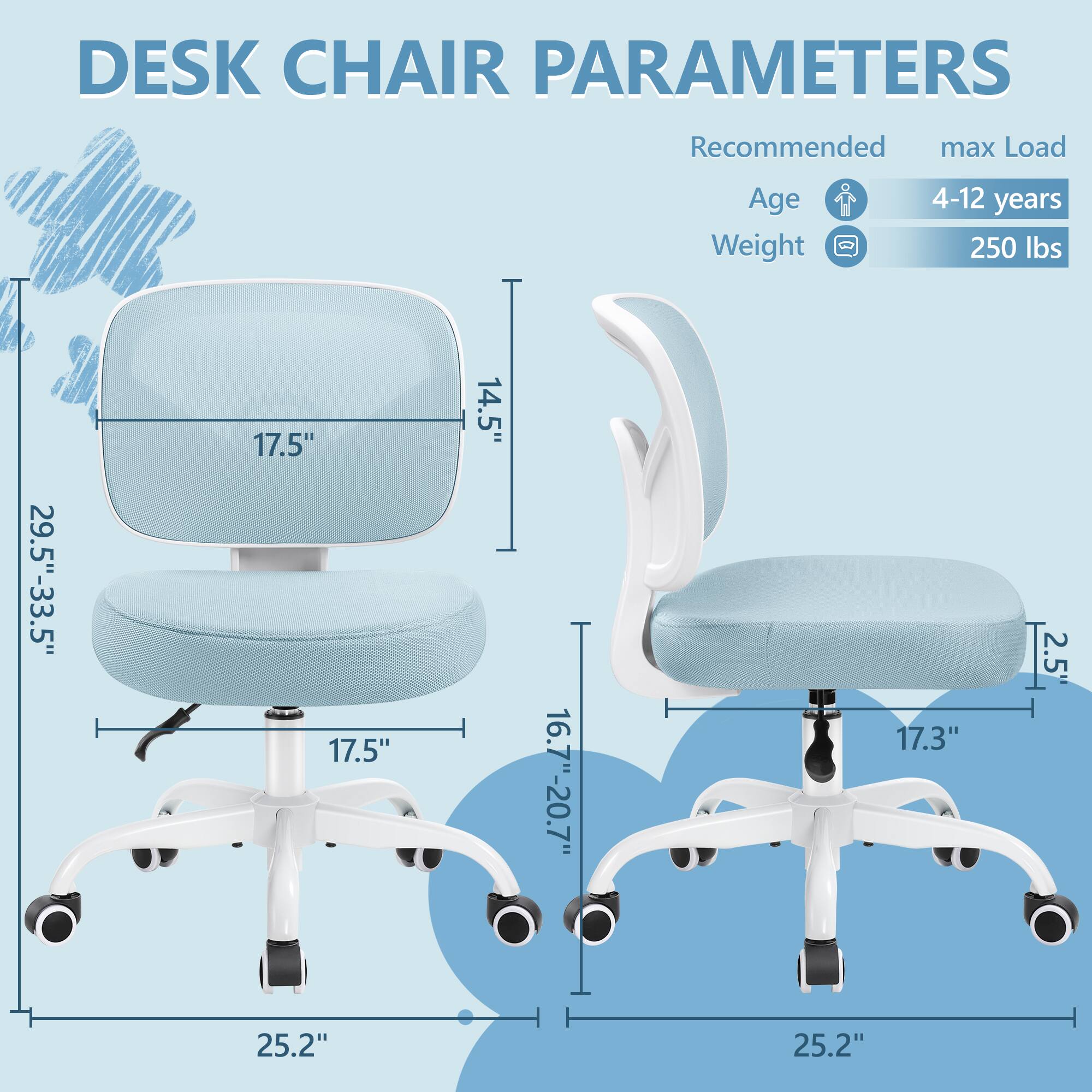 DESK CHAIR PARAMETERS

Recommended max Load
Age 4-12 years
Weight 250 lbs

- Seat Height: 16.7"-20.7"
- Seat Width: 17.5"
- Seat Depth: 17.5"
- Back Height: 29.5"-33.5"
- Back Width: 17.5"
- Back Depth: 14.5"
- Armrest Height: 2.5"
- Base Width: 25.2"
- Base Height: 25.2"