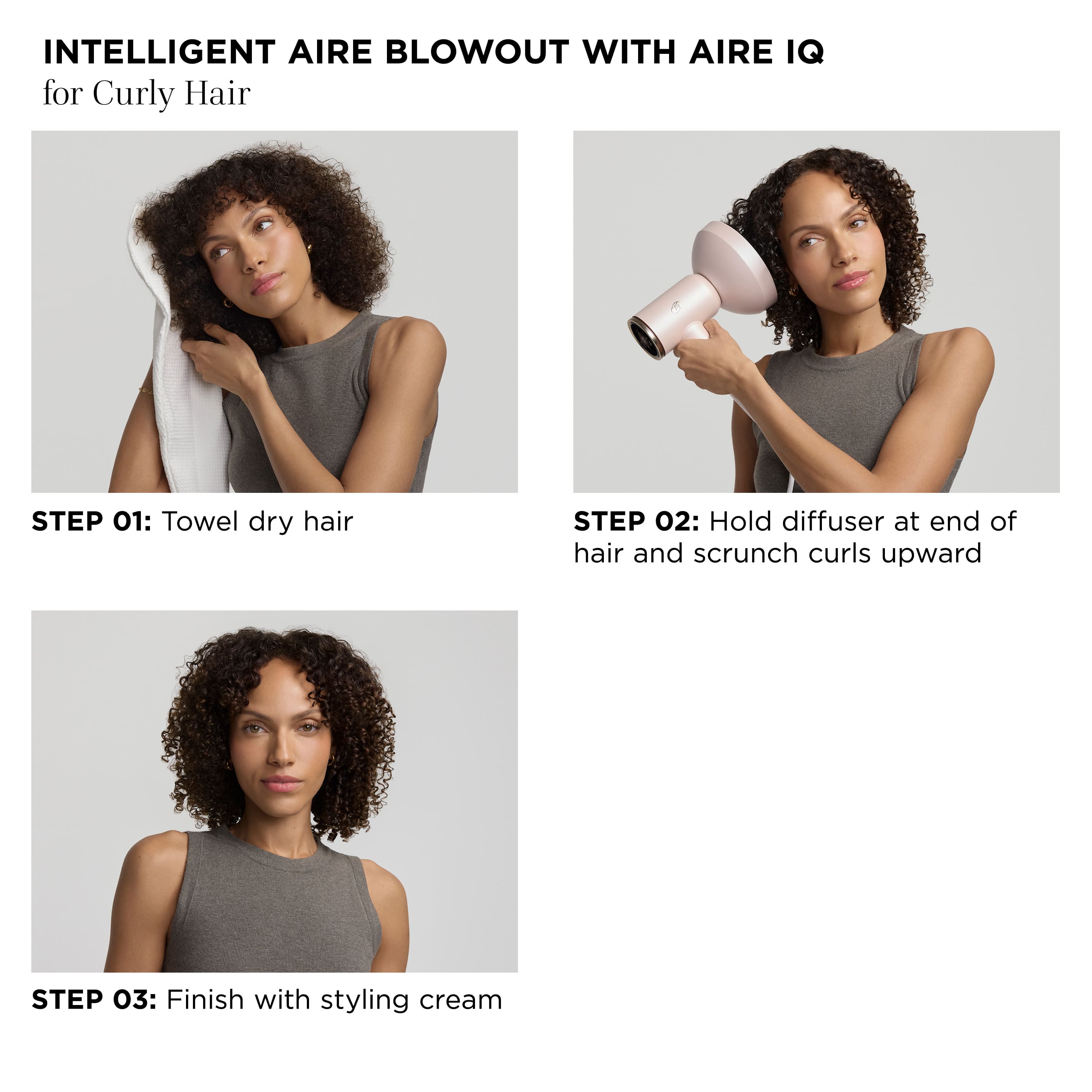 Intelligent Aire Blowout with Aire IQ for Curly Hair:
Step 01: Towel dry hair
Step 02: Hold diffuser at end of hair and scrunch curls upward
Step 03: Finish with styling cream