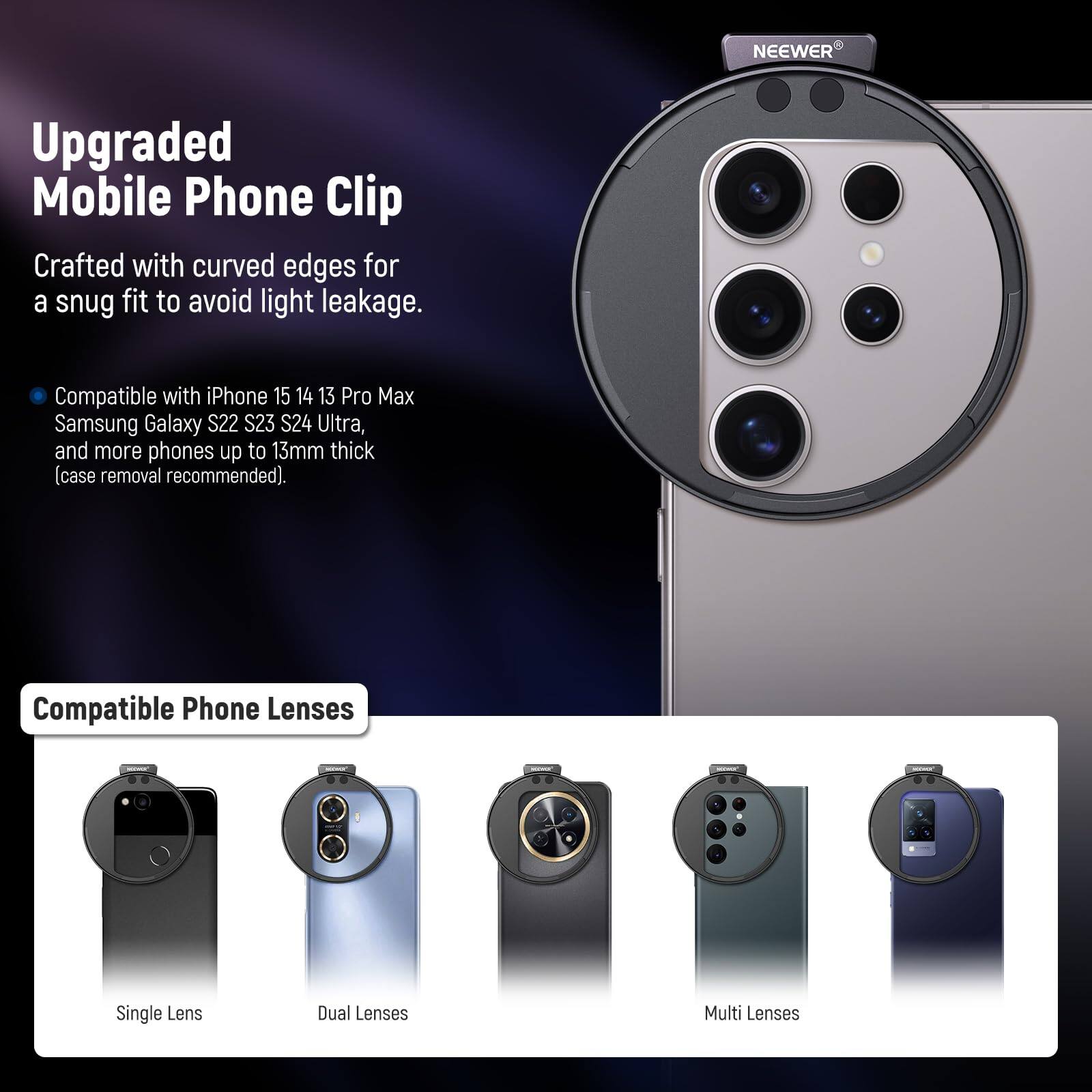 Upgraded Mobile Phone Clip

Crafted with curved edges for a snug fit to avoid light leakage.

Compatible with iPhone 15 14 13 Pro Max Samsung Galaxy S22 S23 S24 Ultra, and more phones up to 13mm thick (case removal recommended).

Compatible Phone Lenses
- Single Lens
- Dual Lenses
- Multi Lenses