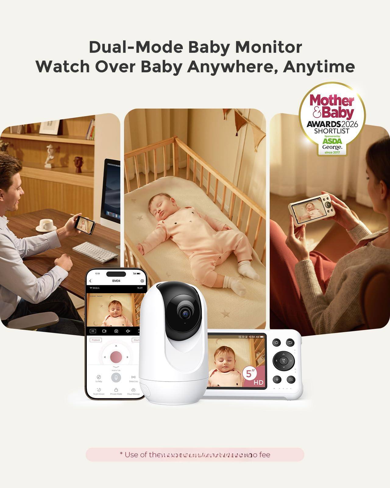 Dual-Mode Baby Monitor  
Watch Over Baby Anywhere, Anytime  

Mother & Baby Awards 2026  
Shortlist - ASDA George  
Since 2017  

5" HD  

* Use of the internet may incur a fee