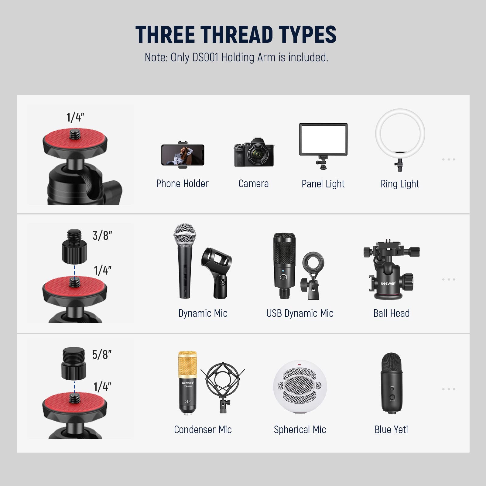 THREE THREAD TYPES  
Note: Only DS001 Holding Arm is included.  

1/4"  
- Phone Holder  
- Camera  
- Panel Light  
- Ring Light  

3/8"  
- Dynamic Mic  
- USB Dynamic Mic  
- Ball Head  

5/8"  
- Condenser Mic  
- Spherical Mic  
- Blue Yeti
