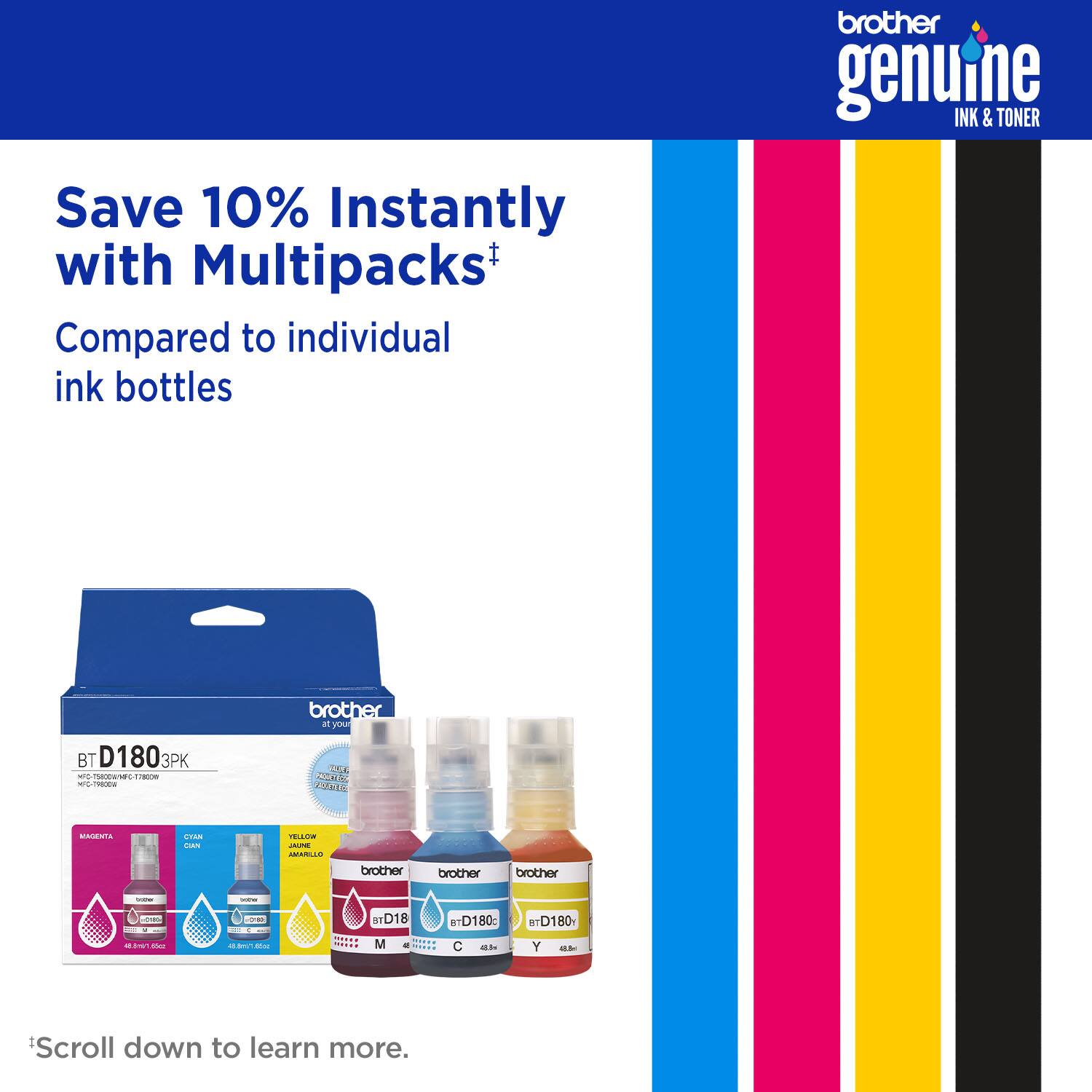 brother genuine INK & TONER Save 10% Instantly with Multipacks+ Compared to individual ink bottles brother genuine INK & TONER BT D180 3PK  E FEL - Ce L5E NH  CUE CANT . cou TO  HANILUS brother brother brother - -   o D18 BTD180: e+D180 a - Mhes - - I -  M STA Times ad a Scroll down to learn more.