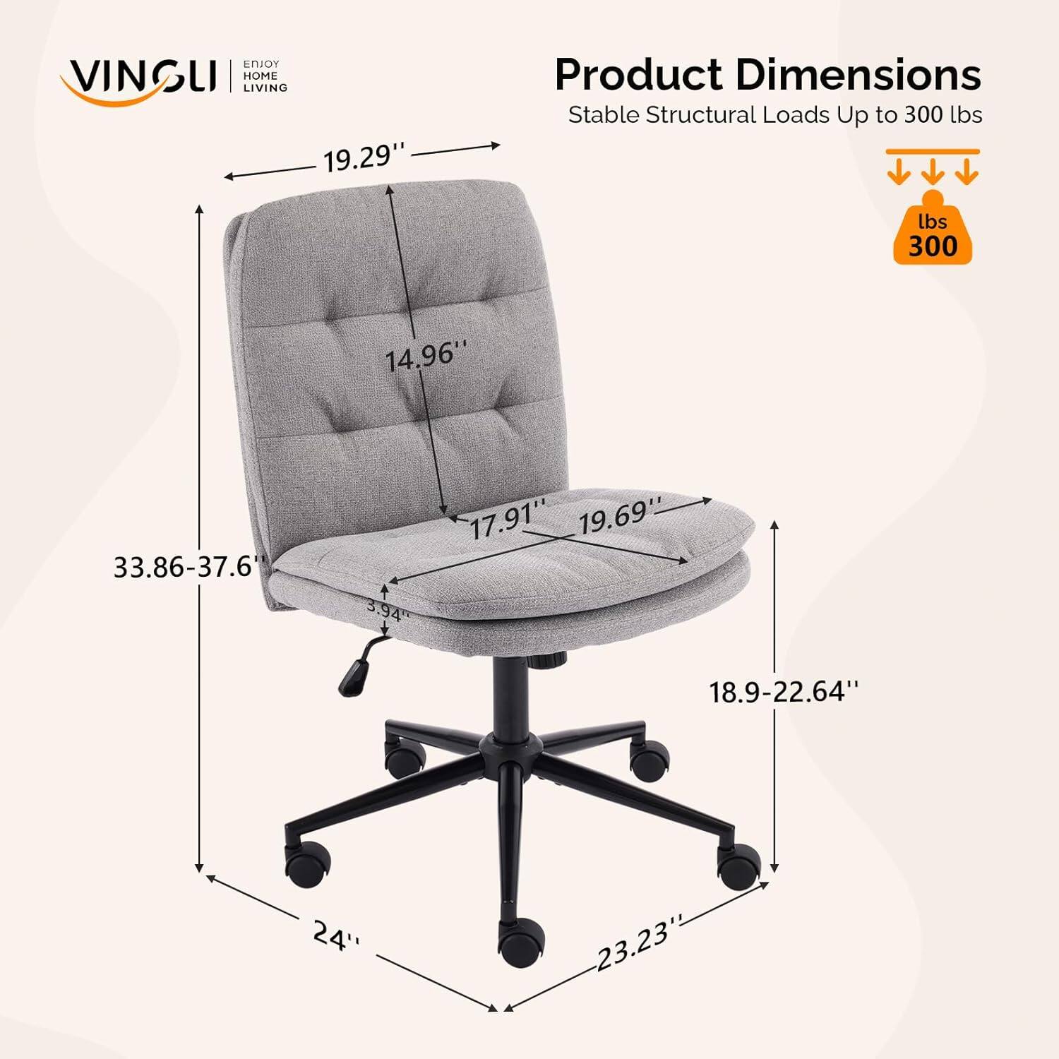 VINSLI | HOME LIVING

Product Dimensions
Stable Structural Loads Up to 300 lbs

- 19.29"
- 14.96"
- 17.91"
- 19.69"
- 33.86-37.6"
- 3.94"
- 18.9-22.64"
- 24"
- 23.23"