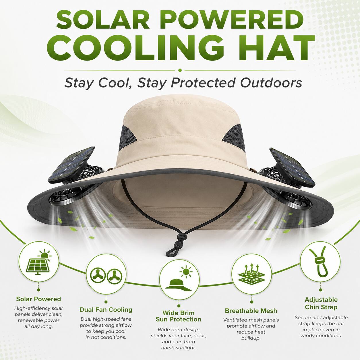 SOLAR POWERED COOLING HAT  
Stay Cool, Stay Protected Outdoors  

Solar Powered  
High-efficiency solar panels deliver clean, renewable power all day long.  

Dual Fan Cooling  
Dual high-speed fans provide strong airflow to keep you cool in hot conditions.  

Wide Brim Sun Protection  
Wide brim design shields your face, neck, and ears from harsh sunlight.  

Breathable Mesh  
Ventilated mesh panels promote airflow and reduce heat buildup.  

Adjustable Chin Strap  
Secure and adjustable strap keeps the hat in place even in windy conditions.
